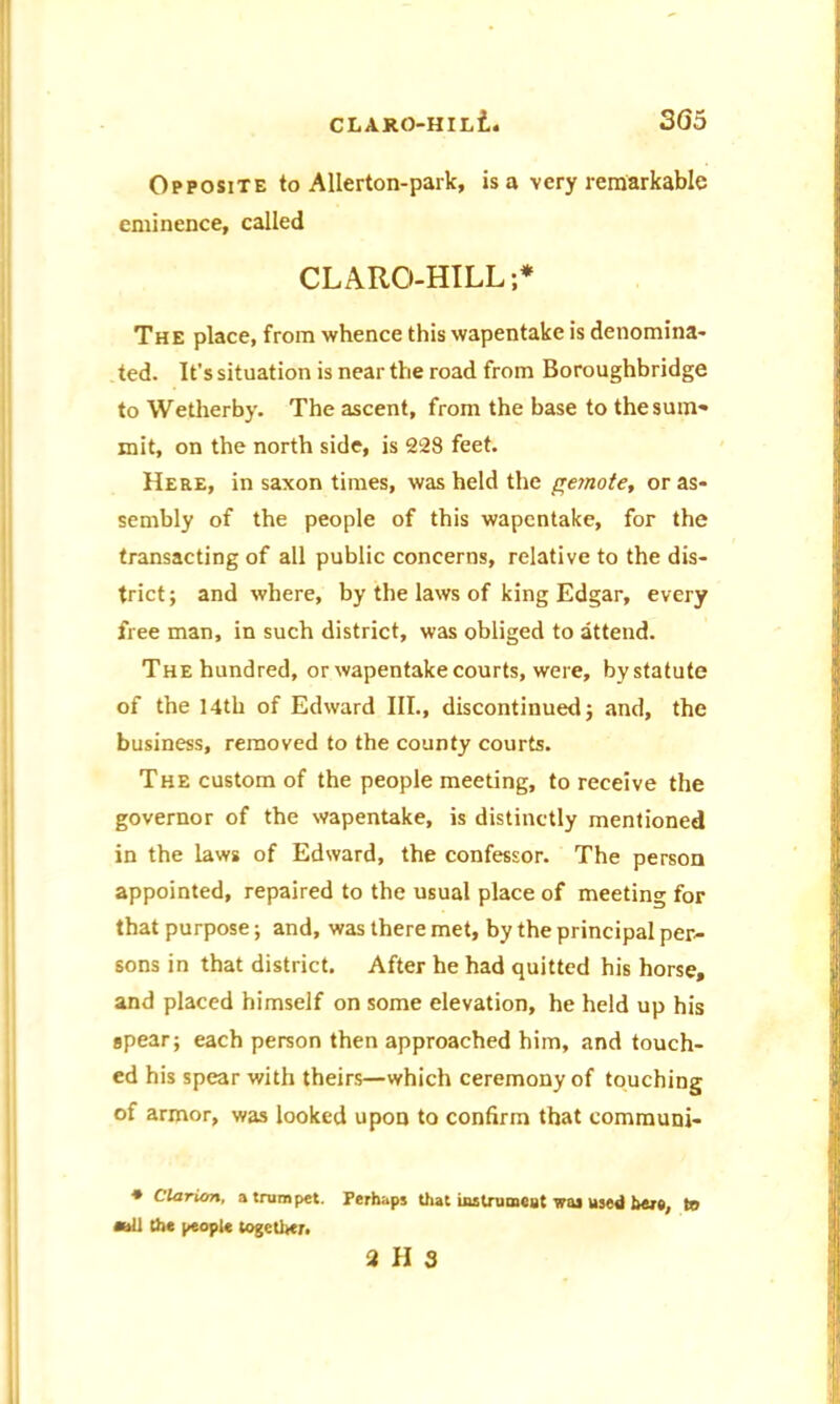 Opposite to Allerton-park, is a very remarkable eminence, called CLARO-HILL;* The place, from whence this wapentake is denomina- ted. It’s situation is near the road from Boroughbridge to Wetherby. The ascent, from the base to the sum- mit, on the north side, is 228 feet. Here, in saxon times, was held the gemote, or as- sembly of the people of this wapentake, for the transacting of all public concerns, relative to the dis- trict; and where, by the laws of king Edgar, every free man, in such district, was obliged to attend. The hundred, or wapentake courts, were, by statute of the 14th of Edward III., discontinued; and, the business, removed to the county courts. The custom of the people meeting, to receive the governor of the wapentake, is distinctly mentioned in the laws of Edward, the confessor. The person appointed, repaired to the usual place of meeting for that purpose; and, was there met, by the principal per- sons in that district. After he had quitted his horse, and placed himself on some elevation, he held up his spear; each person then approached him, and touch- ed his spear with theirs—which ceremony of touching of armor, was looked upon to confirm that communi- * Clarion, a trumpet. Perhaps that instrument was used her#, to oli the people together. 2 II 3