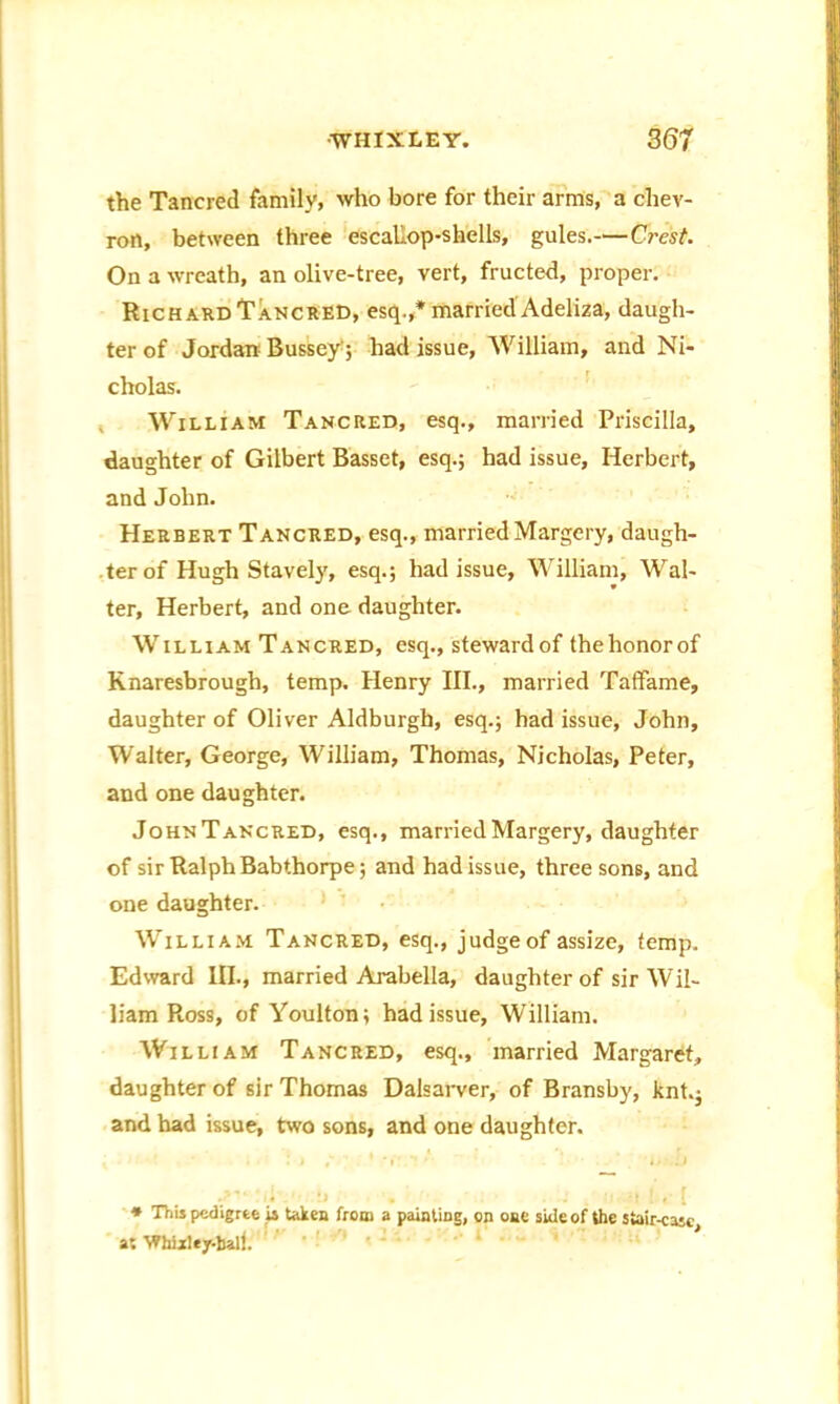 the Tailored family, who bore for their arms, a chev- ron, between three escallop-shells, gules.—Crest. On a wreath, an olive-tree, vert, fructed, proper. Richard Tancred, esq.,* married Adeliza, daugh- ter of Jordan Bussey'; had issue, William, and Ni- cholas. William Tancred, esq., married Priscilla, daughter of Gilbert Basset, esq.; had issue, Herbert, and John. Herbert Tancred, esq., married Margery, daugh- ter of Hugh Stavely, esq.; had issue, William, Wal- ter, Herbert, and one daughter. William Tancred, esq., steward of the honor of Knaresbrough, temp. Henry III., married Taffame, daughter of Oliver Aldburgh, esq.; had issue, John, Walter, George, William, Thomas, Nicholas, Peter, and one daughter. JohnTancred, esq., married Margery, daughter of sir Ralph Babthorpe; and had issue, three sons, and one daughter. William Tancred, esq., judge of assize, temp. Edward III., married Arabella, daughter of sir Wil- liam Ross, of Youlton; had issue, William. William Tancred, esq., married Margaret, daughter of sir Thomas Dalsarver, of Bransby, knt.j and had issue, two sons, and one daughter. * This pedigree is token from a painting, on one side of the stair-cajc a; Whixley-ball. ' 