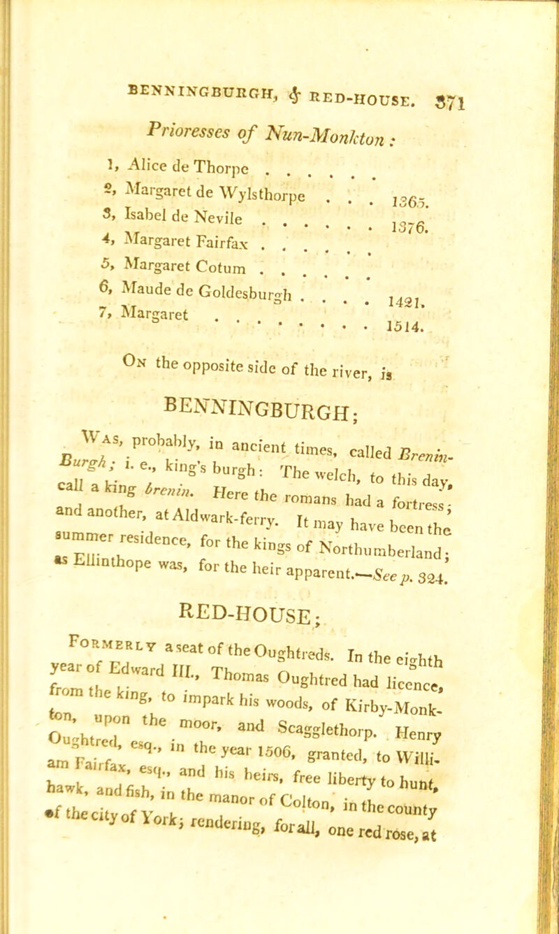 BENKINGBOEGH, cjr EED-HOUSE. JJJ Prioresses of Nun-Monkton: If Alice de Thorj ■>e 2, Margaret de Wylsthorpe 3, Isabel de Nevile 4> Margaret Fairfax . . 5, Margaret Cotum . . 6, Maude de Goldesburgh . 7, Margaret 136.5. 1376. 1421. 1514. On the opposite side of the river, j, BENNINGBURGH; Was, probabjy, io aaerent ,imes. called ft™,. ^4^!^Thee,ch-fo,hh^ and anolher, at Aldwark.ferry 'hTa ''b' * fortrBS > c - it may have been thp summer res'deuce, for the kings of Northumberland; EUl“h0pe was- for th' heir apparent—Seep. 324. RED-HOUSE; Formerly a seat of the Oughtreds. In the eighth year of Edward 111 Th^ r, , from the iri ■*’ Th Oughtred had licence, ■ ‘ng, to impark his woods, of Kirby-Monk- S;;hreth— - Scagglethorp/ Henry am Fairf ’ ^ ^ yW 15°6, panted, to Willi.