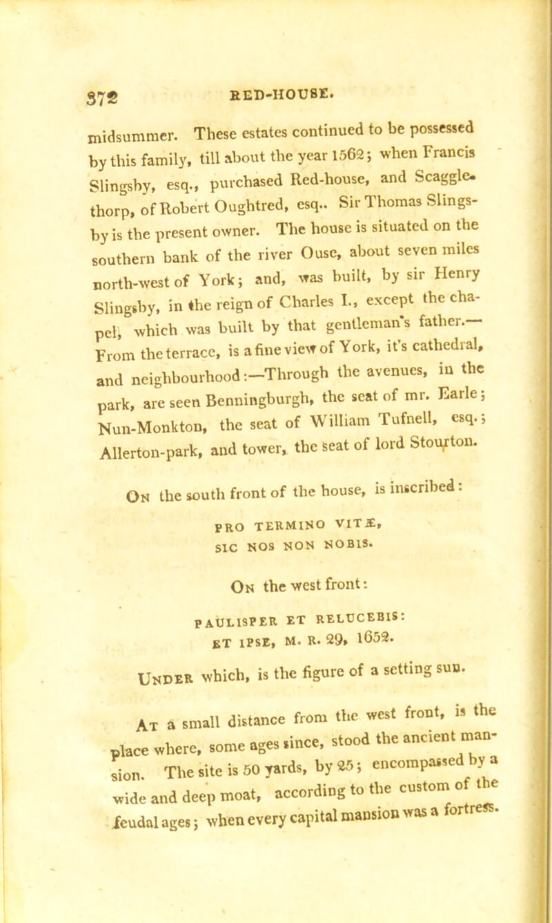 midsummer. These estates continued to be possessed by this family, till about the year 1562 5 when Francis Slingsby, esq., purchased Red-house, and Scaggle. thorp, of Robert Oughtred, esq.. Sir Thomas Slmgs- by is the present owner. The house is situated on the southern bank of the river Ouse, about seven miles north-west of York; and, was built, by sir Henry Slingsby, in the reign of Charles I., except the cha- pel, which was built by that gentleman's father.— From the terrace, is a fine view of York, it’s cathedral, and neighbourhood-.-Through the avenues, in the park, are seen Benningburgli, the seat of mr. Earle; Nun-Monkton, the seat of William Tufnell, esq.; Allerton-park, and tower, the seat of lord Stoiyton. On the south front of the house, is inscribed: PRO TERMINO VIT£, SIC NOS NON NOBIS. On the west front: paueisper et relucebis: et ipse, m. R. 29, 1652. Under which, is the figure of a setting sun. At a small distance from the west front, is the place where, some ages since, stood the ancient man- sion The site is 50 yards, by 25; encompassed by a wide and deep moat, according to the custom of the feudal ages j when every capital mansion svas a fortress.