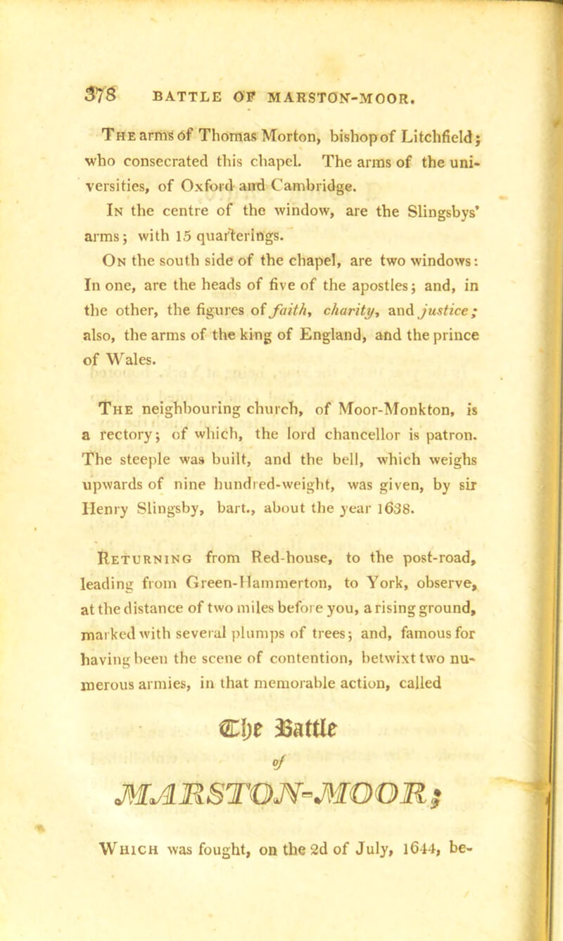 The arms of Thomas Morton, bishop of Litchfield; who consecrated this chapel. The arms of the uni- versities, of Oxford and Cambridge. In the centre of the window, are the Slingsbys’ arms; with 15 quafterings. On the south side of the chapel, are two windows: In one, are the heads of five of the apostles; and, in the other, the figures of faith, charity, and justice; also, the arms of the king of England, and the prince of Wales. The neighbouring church, of Moor-Monkton, is a rectory; of which, the lord chancellor is patron. The steeple was built, and the bell, which weighs upwards of nine hundred-weight, was given, by sir Henry Slingsby, bart., about the year l638. Returning from Red-house, to the post-road, leading from Green-Hammerton, to York, observe, at the distance of two miles before you, a rising ground, marked with several plumps of trees; and, famous for having been the scene of contention, betwixt two nu- merous armies, in that memorable action, called Clje battle 0f MAR8TQJV-MOOR ; Which was fought, on the 2d of July, 1644, be-
