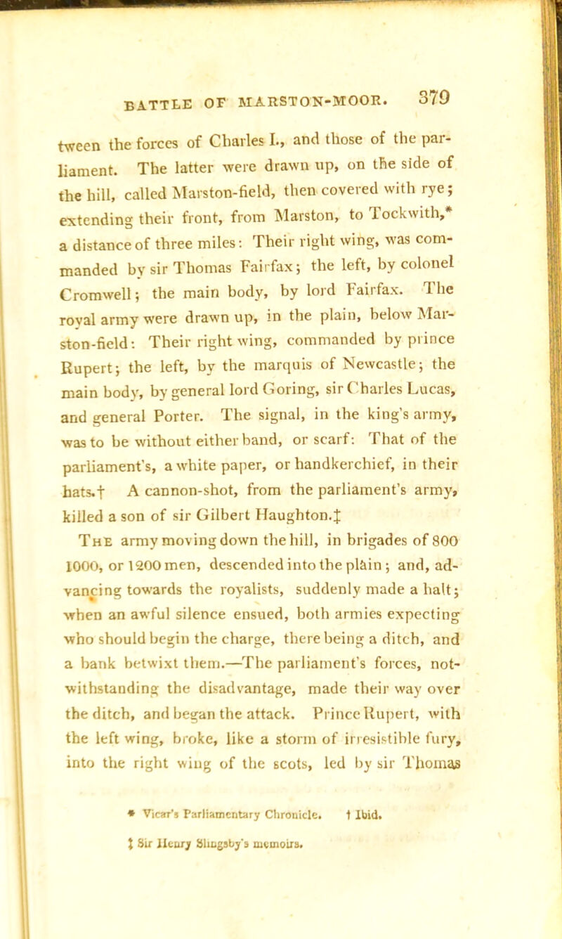 tween the forces of Charles I., and those of the par- liament. The latter were drawn up, on the side of the hill, called Marston-field, then covered with rye; extending their front, from Marston, to Tockwith,* a distance of three miles: Their right wing, was com- manded by sir Thomas Fairfax; the left, by colonel Cromwell; the main body, by lord Fairfax. The royal army were drawn up, in the plain, below Mai- ston-field: Their right wing, commanded by prince Rupert; the left, by the marquis of Newcastle; the main body, by general lord Goring, sir Charles Lucas, and general Porter. The signal, in the king’s army, was to be without either band, or scarf: That of the parliament’s, a white paper, or handkerchief, in their hats.t A cannon-shot, from the parliament’s army, killed a son of sir Gilbert Haughton. J The army moving down the hill, in brigades of 800 1000, or 1200 men, descended into the plain; and, ad- vancing towards the royalists, suddenly made a halt; when an awful silence ensued, both armies expecting who should begin the charge, there being a ditch, and a bank betwixt them.—The parliament’s forces, not- withstanding the disadvantage, made their way over the ditch, and began the attack. Prince Rupert, with the left wing, broke, like a storm of irresistible fury, into the right whig of the scots, led by sir Thomas * Vicar’s Parliamentary Chronicle. I Ibid.