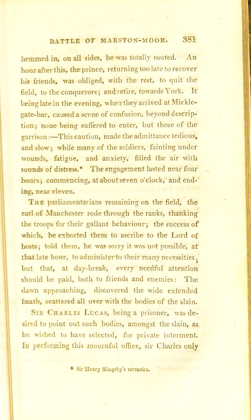 hemmed in, on all sides, he was totally routed. An hour after this, the prince, returning too late to recover liis friends, was obliged, with the rest, to quit the field, to the conquerors; and retire, towards York. It being late in the evening, when they arrived at Mickle- gate-bar, caused a scene of confusion, beyond descrip- tion; none being suffered to enter, but those of the garrison:—This caution, made the admittance tedious, and slow; while many of the soldiers, fainting under wounds, fatigue, and anxiety, filled the air with sounds of distress.* The engagement lasted near four hours; commencing, at about seven o’clock, and end-' ing, near eleven. The parliamentarians remaining on the field, the earl of Manchester rode through the ranks, thanking the troops for their gallant behaviour; the success of which, he exhorted them to ascribe to the Lord of hosts; told them, he was sorry it was not possible, at that late hour, to administer to their many necessities. but that, at day-break, every needful attention should be paid, both to friends and enemies: The dawn approaching, discovered the wide extended heath, scattered all over with the bodies of the slain. Sir Charles Lucas, being a prisoner, was de- sired to point out such bodies, amongst the slain, as he wished to have selected, for private interment. In performing this mournful office, sir Charles only