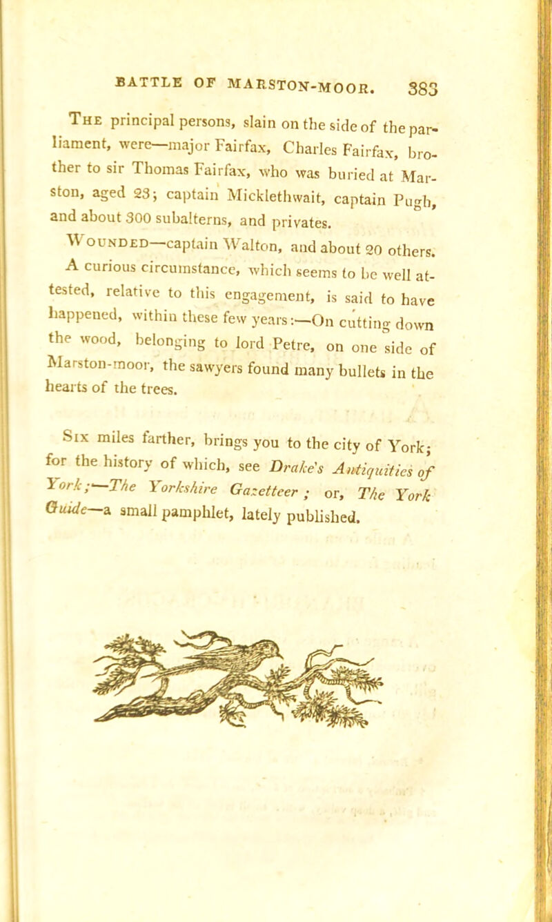 The principal persons, slain on the side of the par- liament, were—major Fairfax, Charles Fairfax, bro- ther to sir Thomas Fairfax, who was buried at Mar- ston, aged 23; captain Micklethwait, captain Pugh, snd about 300 subalterns, and privates. W ounded captain Walton, and about 20 others. A curious circumstance, which seems to be well at- tested, relative to this engagement, is said to have happened, within these few years:—-On cutting down the wood, belonging to lord Petre, on one side of JVIarston-moor, the sawyers found many bullets in the hearts of the trees. . ■Stx miles farther, brings you to the city of York; for the history of which, see Drake's Antiquities of !'>//.;■ The Yorkshire Gazetteer; or. The York Guide—2. small pamphlet, lately published. i ... ... .. -