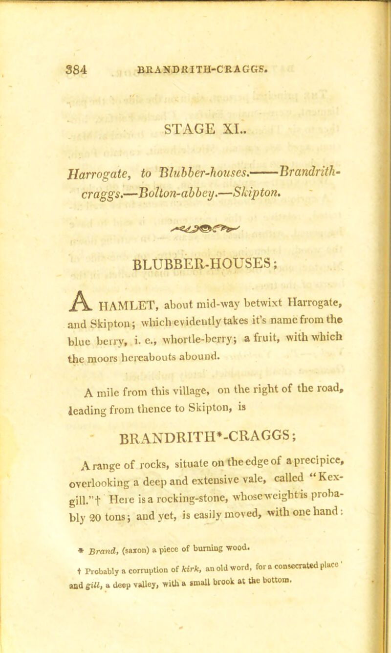 STAGE XI.. Harrogate, to Blubber-houses. Brandrith- craggs.—Bolton-abbey.—Skipton. BLUBBER-HOUSES; A HAMLET, about mid-way betwixt Harrogate, and Skipton; which evidently takes it’s name from the blue berry, i. e., whortie-berry; a fruit, with which the moors hereabouts abound. A mile from this village, on the right of the road, leading from thence to Skipton, is BRANDRITH*-CRAGGS; A range of rocks, situate on the edge of a precipice, overlooking a deep and extensive vale, called Kex- gill.’T Here >sa rocking-stone, whoscweightis proba- bly 20 tons; and yet, is easily moved, with one hand: * Brand, (saxon) a piece of burning wood. + Probably a corruption of kirk, an old word, for a consecrated place ' and sill, a deep valley, with a small brook at the bottom.