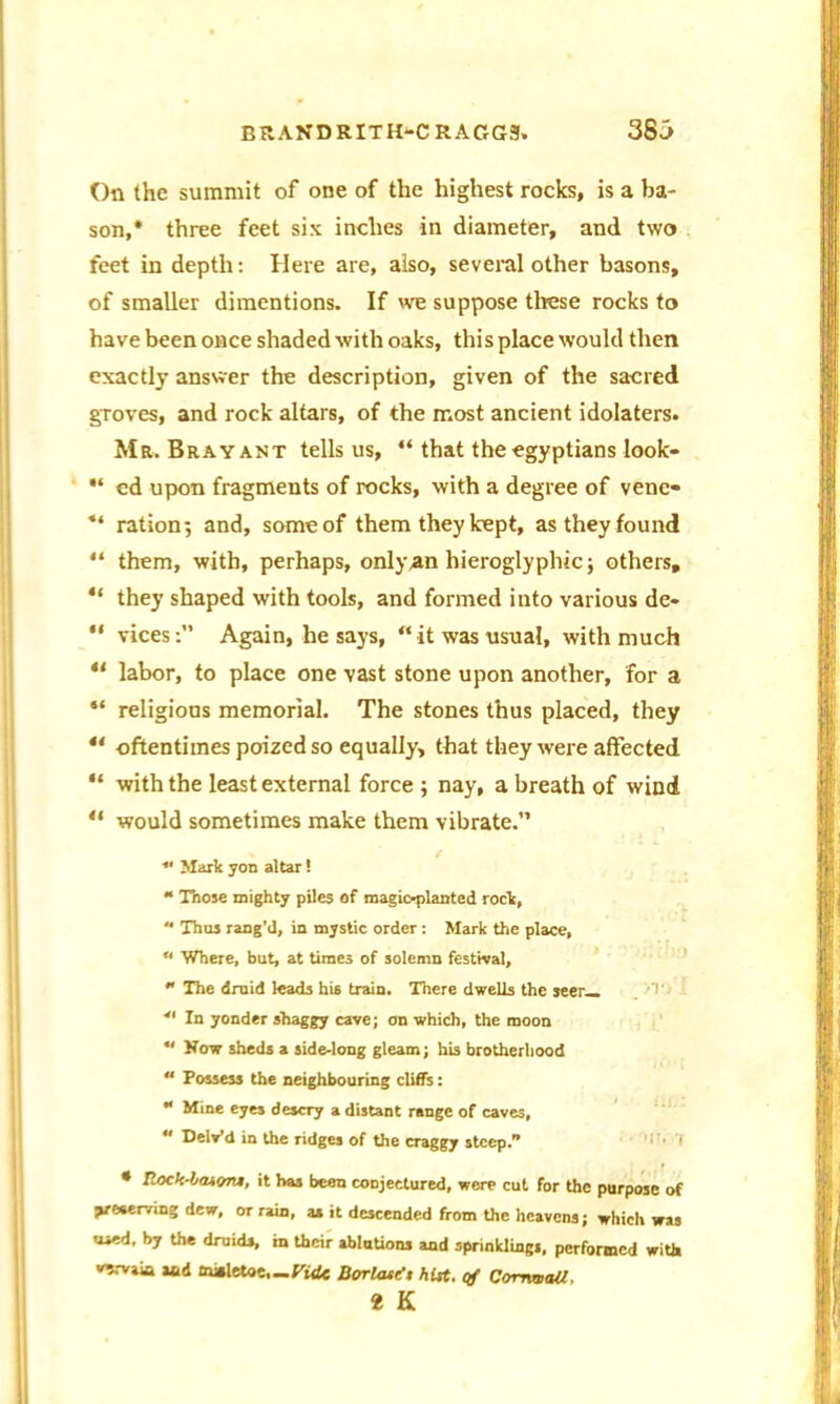 On the summit of one of the highest rocks, is a ba- son,* three feet six inches in diameter, and two feet in depth: Here are, also, several other basons, of smaller dimentions. If we suppose these rocks to have been once shaded with oaks, this place would then exactly answer the description, given of the sacred groves, and rock altars, of the most ancient idolaters. Mr. Bray ant tells us, “ that the egyptians look- ed upon fragments of rocks, with a degree of vene« “ ration; and, some of them they kept, as they found “ them, with, perhaps, only an hieroglyphic; others, “ they shaped with tools, and formed into various de» “ vicesAgain, he says, w it was usual, with much 11 labor, to place one vast stone upon another, for a “ religious memorial. The stones thus placed, they oftentimes poized so equally, that they were affected “ with the least external force ; nay, a breath of wind “ would sometimes make them vibrate.” * Mark yon altar! “ Those mighty piles of magic-planted rock,  Thus rang’d, in mystic order: Mark the place, u Where, but, at times of solemn festival,  The druid leads his train. There dwells the seer— 41 In yonder shaggy cave; on which, the moon ** How sheds a side-long gleam; his brotherhood  Possess the neighbouring cliffs: ** Mine eyes descry a distant range of caves,  Delv’d in the ridges of the craggy steep. * Rock-laioru, it has been conjectured, were cut for the purpose of Veaerving dew, or rain, as it descended from the heavens; which was used, by the druids, m their ablations and sprinklings, performed with vervain and to»letoe,_Pid« Borlastx hUt. qf Cornwall.