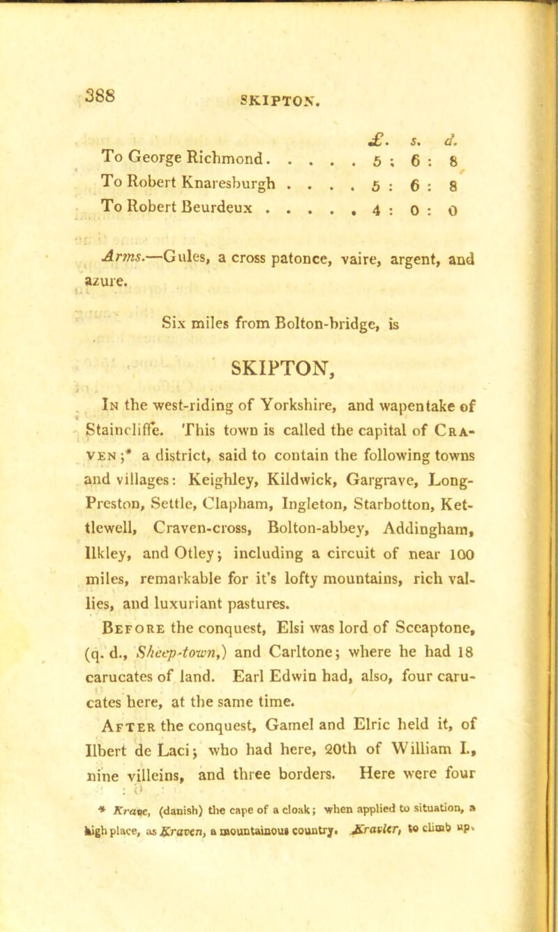 mO • $• O • To George Richmond 5 ; 6 : 8 < / To Robert Knaresburgh ....5:6:8 To Robert Beurdeux 4:0:0 Arms.—Gules, a cross patonce, vaire, argent, and azure. i.. Six miles from Bolton-bridge, is SKIPTON, i 1 - * In the west-riding of Yorkshire, and wapentake of Staincliffe. This town is called the capital of Cra- ven ;* a district, said to contain the following towns and villages: Keighley, Kildwick, Gargrave, Long- Preston, Settle, Clapham, Ingleton, Starbotton, Ket- tlewell, Craven-cross, Bolton-abhey, Addingham, Ilkley, andOtley; including a circuit of near 100 miles, remarkable for it’s lofty mountains, rich val- lies, and luxuriant pastures. Before the conquest, Elsi was lord of Sceaptone, (q. d.. Sheep-town,) and Carltone; where he had 18 carucates of land. Earl Edwin had, also, four caru- cates here, at the same time. After the conquest, Gamel and Elric held it, of Ilbert de Lacij who had here, 20th of William I., nine villeins, and three borders. Here were four * Krone, (danish) the cape of a cloak; when applied to situation, a kigh place, as graven, a mountainous country. Jiravler, to climb up.