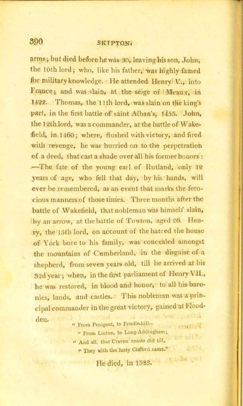 300 armsj but died before he was 80, leaving.hisson, John, the 10th lord; who, like his father, was highly famed for military knowledge. He attended Henry ' V., into France; and was slain, at the seige of ' Meaux, in 1422. Thomas, the 11 th lord, was slain on the king’s part, in the first battle of saint Alban’s, 1455. John, the 12th lord, was a commander, at the battle of Wake- field, in 1460; where, flushed with victory, and fired with revenge, he was hurried on to the perpetration of a deed, that cast a shade over all his former honors : —The fate of the young earl of Rutland, only 12 years of age, who fell that day, by his hands, will ever be remembered, as an event that marks the fero- cious manners of those times. Three months after the battle of Wakefield, that nobleman was himself slain, by an arrow, at the battle of Towton, aged 26. Hen- ry, the 13th lord, on account of the hatred the house of York bore to his family, was concealed amongst the mountains of Cumberland, in the disguise of a shepherd, from seven years old, till he arrived at his S2dyear; when, in the first parliament of Henry VII., he was restored, in blood and honor, to all his- baro- nies, lands, and castles. This nobleman was a prin- cipal commander in the great victory, gained at Flood- den. “ From Penigent, to Pendle-bill— Jt; T “ From Linton, to Long-Addingham; « And all. that Craven coasts did till, v They with the lusty Clifford came.” He died, in 153S.