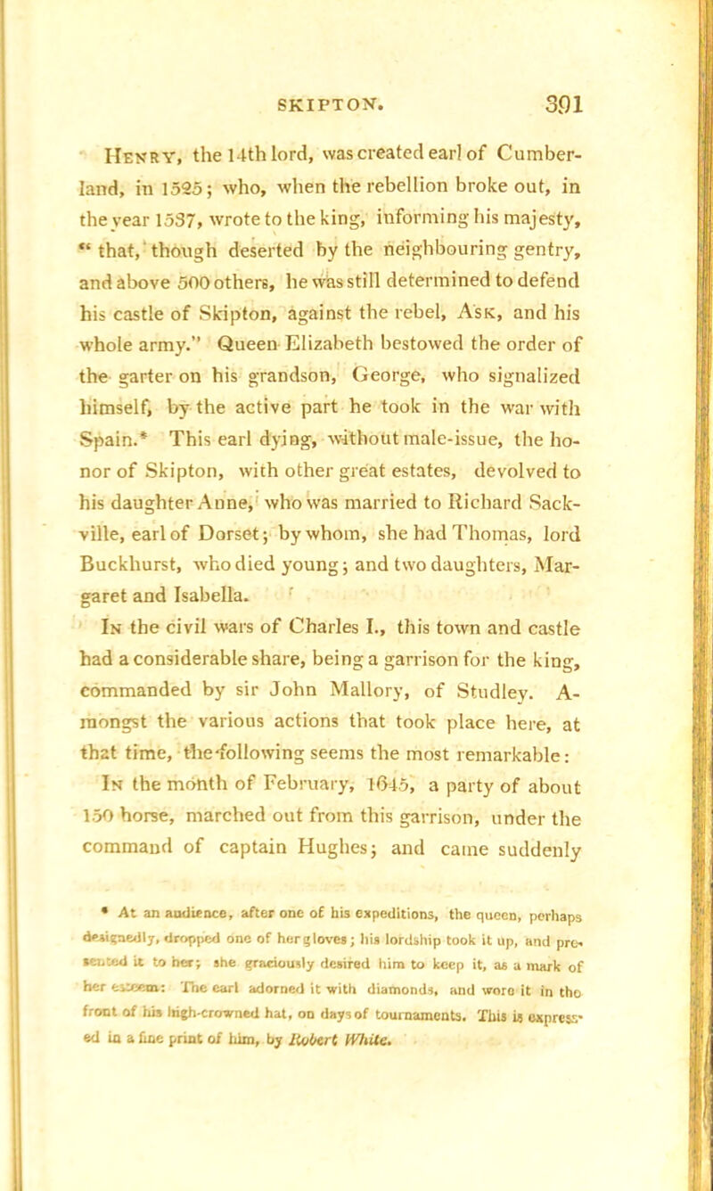 Henry; the 14th lord, was created ear] of Cumber- land, in 1525; who, when the rebellion broke out, in the year 1537, wrote to the king, informing his majesty, “ that, though deserted by the neighbouring gentry, and above 500 others, he was still determined to defend his castle of Skipton, against the rebel, Ask, and his whole army.” Queen Elizabeth bestowed the order of the garter on his grandson, George, who signalized himself, by the active part he took in the war with Spain.* This earl dying, without male-issue, the ho- nor of Skipton, with other great estates, devolved to his daughter Anne, who was married to Richard Sack- ville, earl of Dorset; by whom, she had Thomas, lord Buckhurst, who died young; and two daughters, Mar- garet and Isabella. In the civil wars of Charles I., this town and castle had a considerable share, being a garrison for the king, commanded by sir John Mallory, of Studley. A- raongst the various actions that took place here, at that time, the-following seems the most remarkable: In the month of February, 1045, a party of about 150 horse, marched out from this garrison, under the command of captain Hughes; and came suddenly • At an andience, after one of his expeditions, the queen, perhaps designedly, dropped one of her gloves; his lordship took it up, and pre- sented it to her; she graciously desired him to keep it, aa a mark of her esteem: The earl adorned it with diamonds, and woro it in the front of Ids Irigh-crowned hat, on days of tournaments. This is express- ed in a fine print of him, by lioOert White.