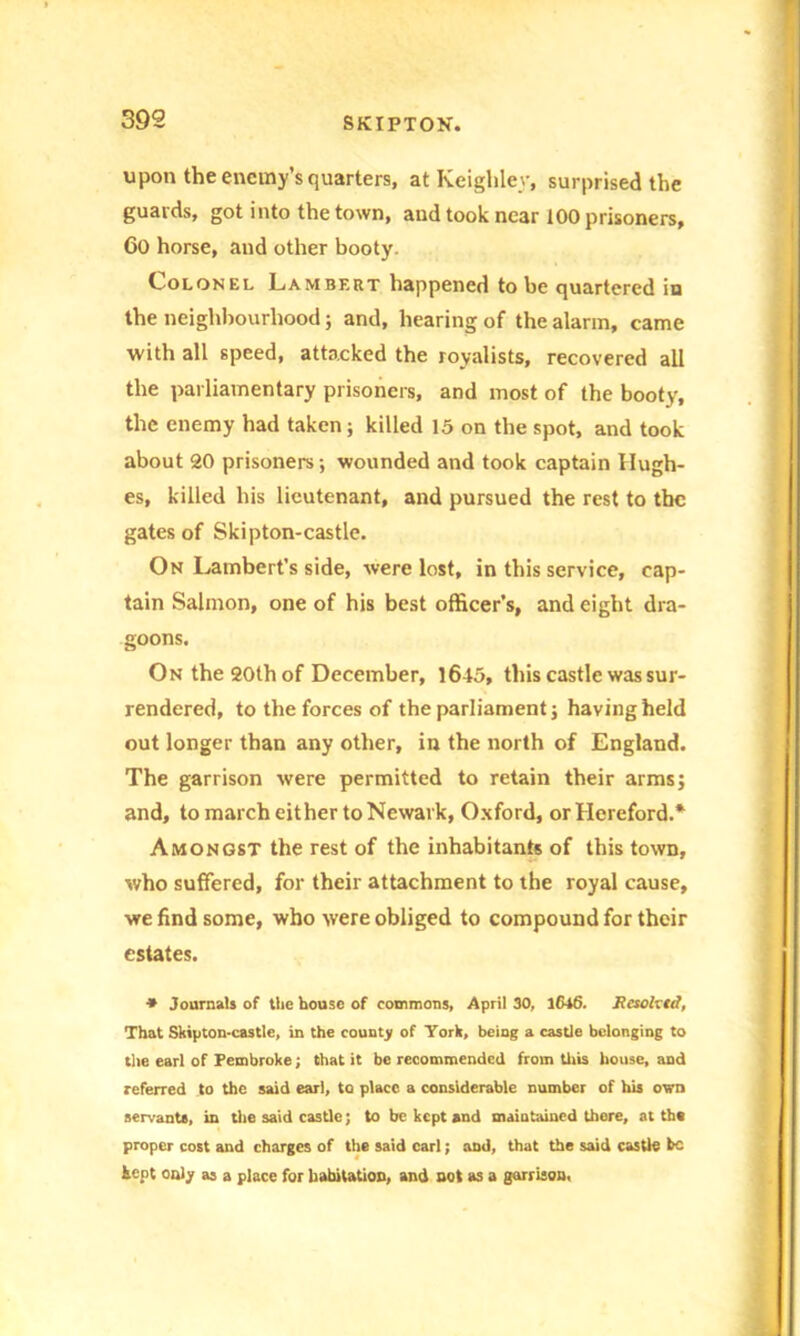 upon the enemy’s quarters, at Keighley, surprised the guards, got into the town, and took near 100 prisoners, 60 horse, and other booty. Lolonel Lambert happened to be quartered in the neighbourhood; and, hearing of the alarm, came with all speed, attacked the royalists, recovered all the parliamentary prisoners, and most of the booty, the enemy had taken; killed 15 on the spot, and took about 20 prisoners; wounded and took captain Hugh- es, killed his lieutenant, and pursued the rest to the gates of Skipton-castle. On Lambert’s side, were lost, in this service, cap- tain Salmon, one of his best officer’s, and eight dra- goons. On the 20th of December, 1645, this castle was sur- rendered, to the forces of the parliament; having held out longer than any other, in the north of England. The garrison were permitted to retain their arms; and, to march either to Newark, Oxford, or Hereford.* Amongst the rest of the inhabitants of this town, who suffered, for their attachment to the royal cause, we find some, who were obliged to compound for their estates. * Journals of the house of commons, April 30, lCt6. Rcsoh td, That Skipton-castle, in the county of York, being a castle belonging to the earl of Pembroke; that it be recommended from this house, and referred to the said earl, to place, a considerable number of his own servant*, in the said castle; to be kept and maintained there, at th« proper cost and charges of the said carl; and, that the said castle he kept only as a place for habitation, and not as a garrison,