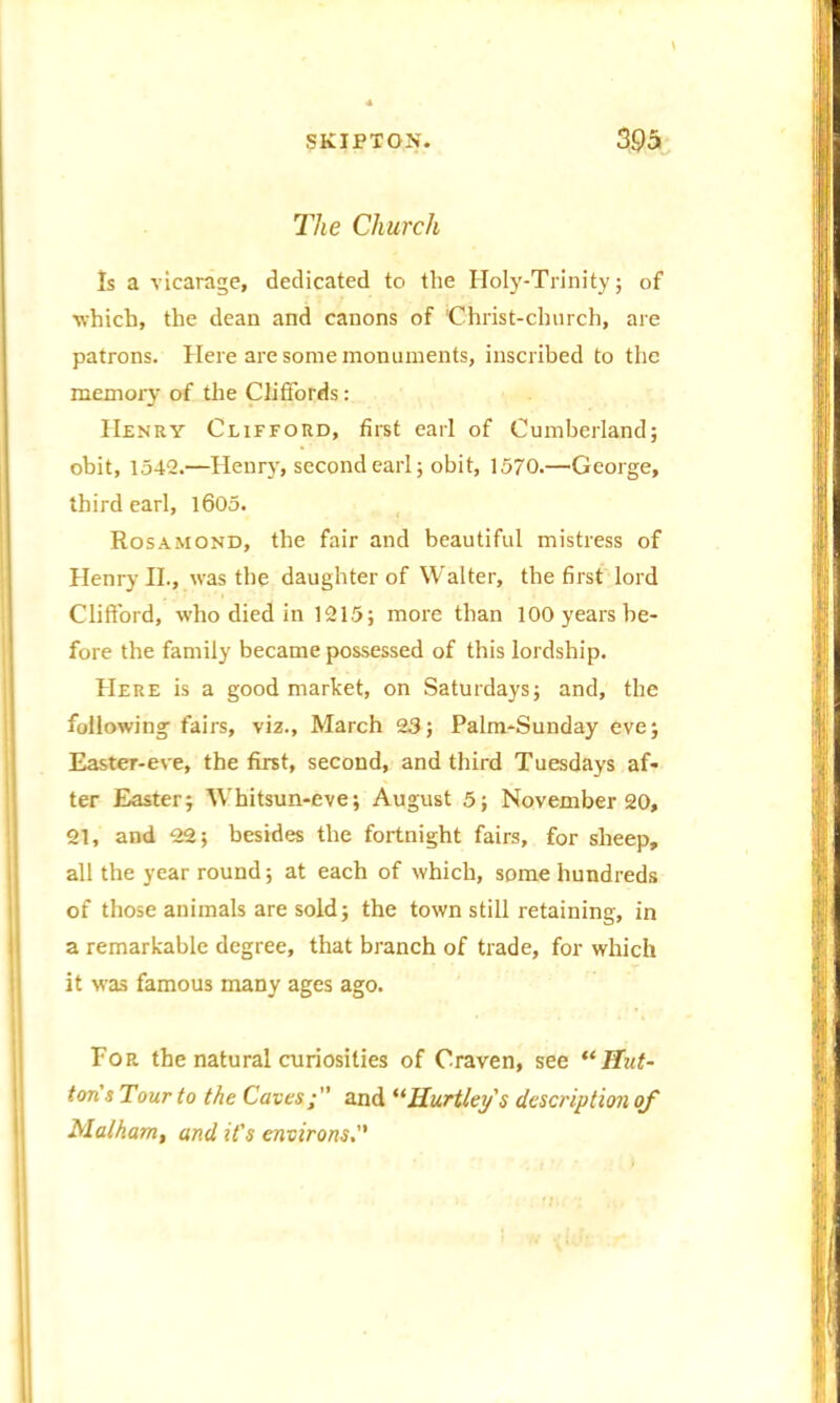 The Church Is a vicarage, dedicated to the Holy-Trinity; of ■which, the dean and canons of Christ-church, are patrons. Here are some monuments, inscribed to the memory of the Cliffords: IIenrv Clifford, first earl of Cumberland; obit, 1542.—Henry, second earl; obit, 1570.—George, third earl, 1605. Rosamond, the fair and beautiful mistress of Henry II., was the daughter of Walter, the first lord Clifford, who died in 1215; more than 100 years be- fore the family became possessed of this lordship. Here is a good market, on Saturdays; and, the following fairs, viz., March 23; Palm-Sunday eve; Easter-eve, the first, second, and third Tuesdays af- ter Easter; Whitsun-eve; August 5; November 20, 21, and 22; besides the fortnight fairs, for sheep, all the year round; at each of which, some hundreds of those animals are sold; the town still retaining, in a remarkable degree, that branch of trade, for which it was famous many ages ago. For the natural curiosities of Craven, see “Hut- ton s Tour to the Caves f' and “Hartley's description of Malham, and it's environs.