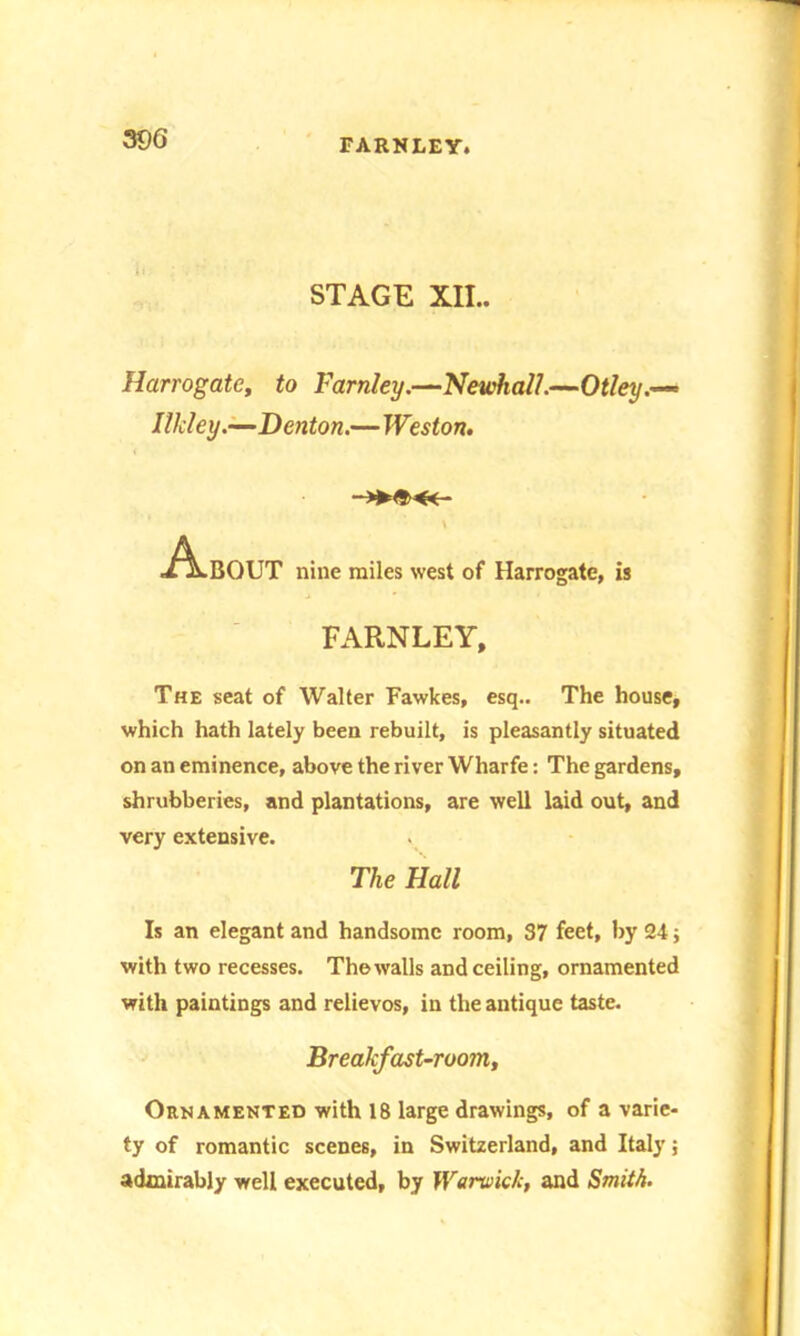 STAGE XII.. Harrogate, to Farnley.—Newhall.—Otley.— Ilkley.—Denton.—Weston. About nine miles west of Harrogate, is FARNLEY, The seat of Walter Fawkes, esq.. The house, which hath lately been rebuilt, is pleasantly situated on an eminence, above the river Wharfe: The gardens, shrubberies, and plantations, are well laid out, and very extensive. The Hall Is an elegant and handsome room, 37 feet, by 24; with two recesses. The walls and ceiling, ornamented with paintings and relievos, in the antique taste. Breakfast-room,, Ornamented with 18 large drawings, of a varie- ty of romantic scenes, in Switzerland, and Italy; admirably well executed, by Warwick, and Smith.