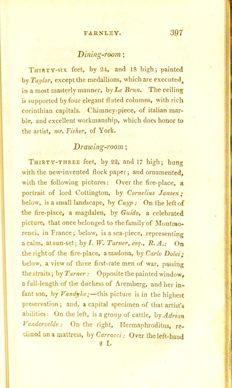 Dining-room; Thirty-six feet, by 24, and 18 high; painted by Taylor, except the medallions, which are executed, in a most masterly manner, by Le Brum The ceiling is supported by four elegant fluted columns, with rich corinthian capitals. Chimney-piece, of italian mar- ble, and excellent workmanship, which does honor to the artist, mr. Fisher, of York. Drawing-room; Thirty-three feet, by 22, and 17 high; hung with the new-invented flock paper; and ornamented, with the following pictures: Over the fire-place, a portrait of lord Cottington, by Cornelius Jansen; below, is a small landscape, by Cuyp : On the left of the fire-place, a magdalen, by Guido, a celebrated picture, that once belonged to the family of Montmo- renci, in France; below, is a sea-piece, representing a calm, at sun-set; by I. W. Turner, esq., R.A.: On the right of the fire-place, amadona, by Carlo Dolei; below, a view of three first-rate men of war, passing the straits; by Turner: Opposite the painted window, a full-length of the duchess of Aremberg, and her in- fant son, by Vandyke;—this picture is in the highest preservation; and, a capital specimen of that artist’s abilities: On the left, is a group of cattle, by Adrian Vanderveldc: On the right, Ilermaphroditus, re- clined on a mattress, by Carracci: Over the left-hand ^ L