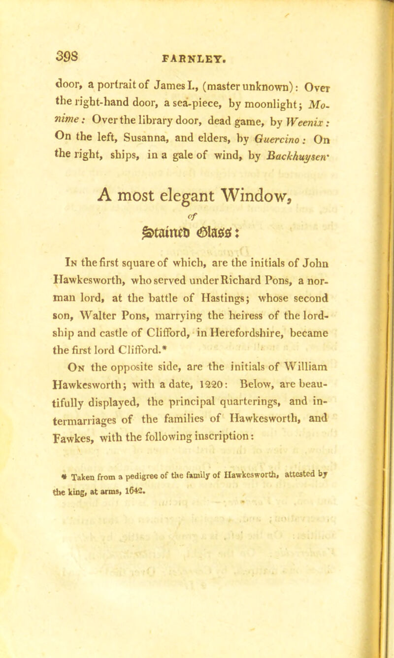 door, a portrait of James I., (master unknown): Over the right-hand door, a sea-piece, by moonlight; Mo. mme: Over the library door, dead game, by Weenix: On the left, Susanna, and elders, by Guercino: On the right, ships, in a gale of wind, by Bac/chuyserr A most elegant Window, Of In the first square of which, are the initials of John Hawkesworth, who served under Richard Pons, a nor- man lord, at the battle of Hastings; whose second son, Walter Pons, marrying the heiress of the lord- ship and castle of Clifford, in Herefordshire, became the first lord Clifford.* On the opposite side, are the initials of William Hawkesworth; with a date, 1220: Below, are beau- tifully displayed, the principal quarterings, and in- termarriages of the families of Hawkesworth, and Fawkes, with the following inscription: • Taken from a pedigree of the family of Hawkesworth, attested by the king, at arms, 1642.