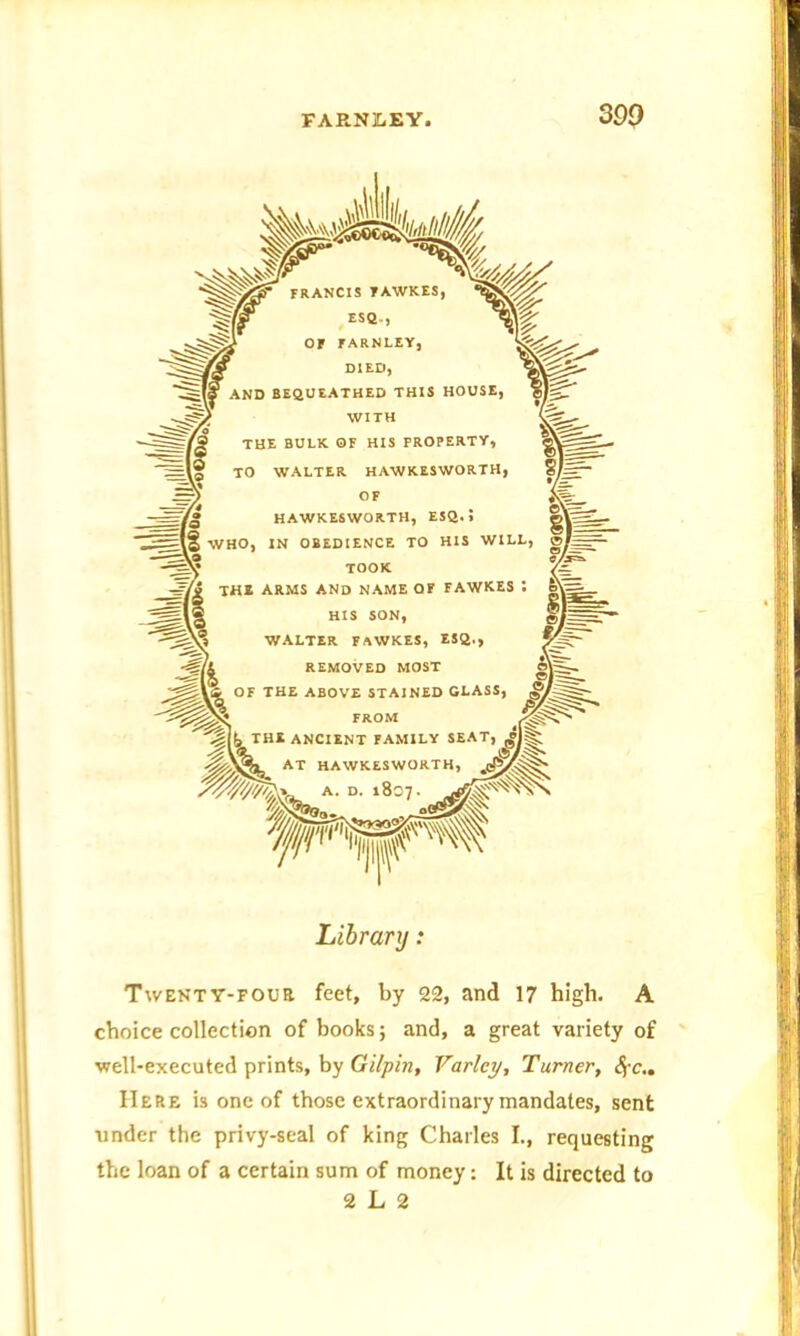 FRANCIS FAWKES ESQ.., Or FARNLEY, DIED, AND BEQUEATHED THIS HOUSE, 1 WITH THE BULK OF HIS PROPERTY, TO WALTER HAWKESWORTH, OF HAWKESWORTH, ESQ. > __ , WHO, IN OBEDIENCE TO HIS WILL, TOOK the arms and name of fawkes : HIS SON, WALTER FAWKES, ESQ., j> REMOVED MOST OF THE ABOVE STAINED GLASS, ®/ AT HAWKESWORTH, A. D. 1807. Library : Twenty-four feet, by 22, and 17 high. A choice collection of books; and, a great variety of well-executed prints, by Gilpin, Varley, Turner, fyc.. Here is one of those extraordinary mandates, sent under the privy-seal of king Charles I., requesting the loan of a certain sum of money: It is directed to 2 L 2