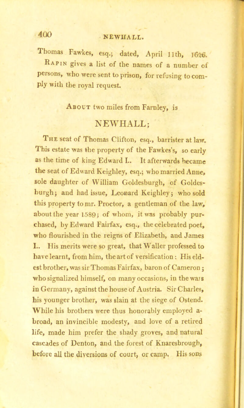 NEWHALL. Thomas Fawkes, esq.; dated, April 11th, 1626. Rap,n gives a list of the names of a number of persons, who were sent to prison, for refusing to com- ply with the royal request. About two miles from Faro ley, is NEWHALL; The seat of Thomas Clifton, esq., barrister at law. This estate was the property of the Fawkes’s, so early as the time of king Edward L. It afterwards became the seat of Edward Keighley, esq.; who married Anne, sole daughter of William Goldesburgh, of Goldes- burgh; and had issue, Leonard Keighley; who sold this property to mr. Proctor, a gentleman of the law, about the year 1589; of whom, it w'as probably pur- chased, by Edward Fairfax, esq., the celebrated poet, who flourished in the reigns of Elizabeth, aud James I.. His merits were so great, that Waller professed to have learnt, from him, the art of versification: His eld- est brother, was sir Thomas Fairfax, baron of Cameron ; who signalized himself, on many occasions, in thewais in Germany, against the house of Austria. Sir Charles, his younger brother, was slain at the siege of Ostend. While his brothers w'ere thus honorably employed a- broad, an invincible modesty, and love of a retired life, made him prefer the shady groves, and natural cascades of Denton, and the forest of Knaresbrough, before all the diversions of court, or camp. His sons