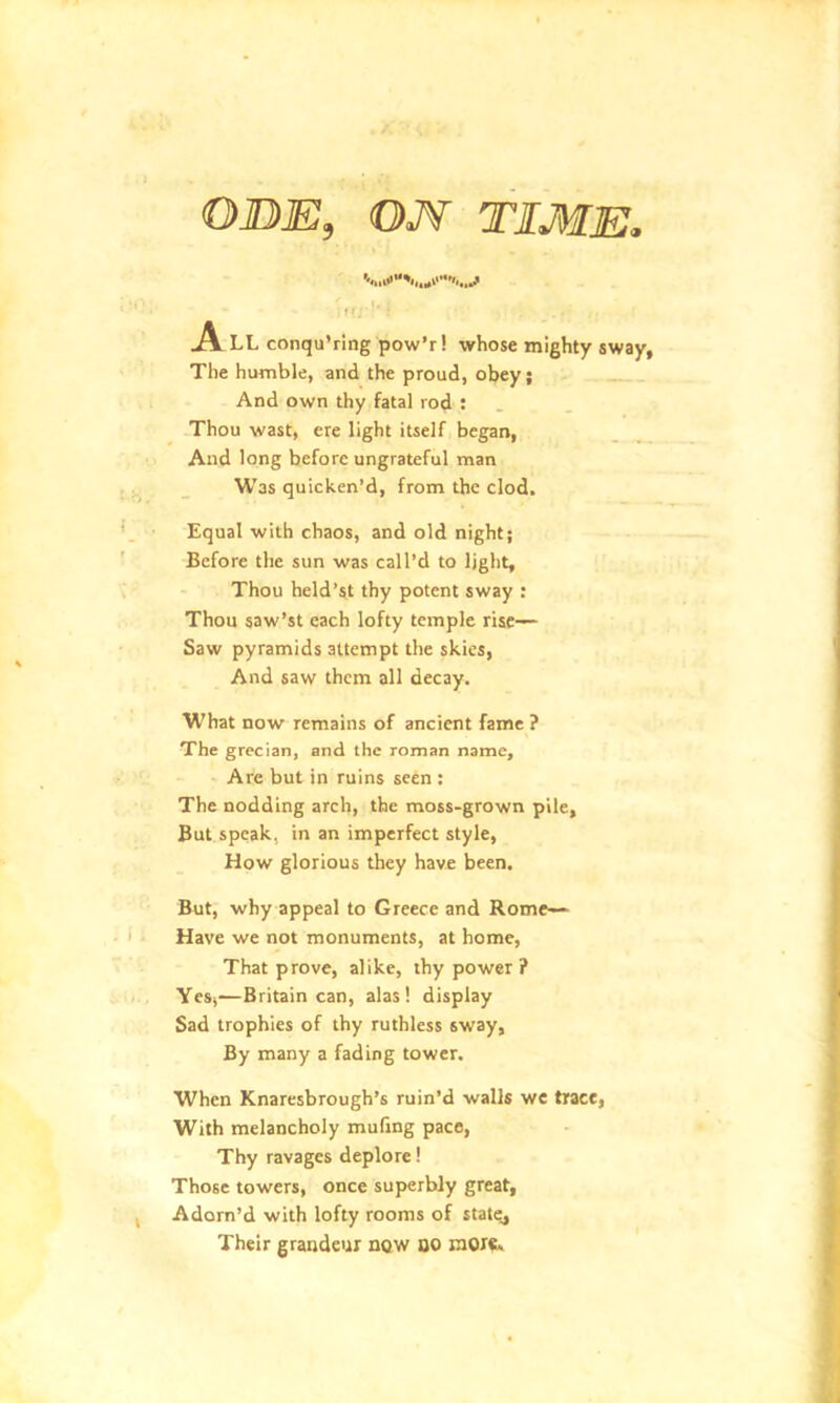 ODE, ON TIME„ . 11• • ' : .A LL conqu’ring pow’r! whose mighty sway, The humble, and the proud, obey; And own thy fatal rod : Thou wast, ere light itself began, And long before ungrateful man Was quicken’d, from the clod. Equal with chaos, and old night; Before the sun was call’d to light, Thou held’st thy potent sway : Thou saw’st each lofty temple rise— Saw pyramids attempt the skies, And saw them all decay. What now remains of ancient fame ? The grecian, and the roman name. Are but in ruins seen : The nodding arch, the moss-grown pile. But speak, in an imperfect style, How glorious they have been. But, why appeal to Greece and Rome— Have we not monuments, at home, That prove, alike, thy power? Yes,-—Britain can, alas! display Sad trophies of thy ruthless sway. By many a fading tower. When Knaresbrough’s ruin’d walls we trace, With melancholy mufing pace, Thy ravages deplore! Those towers, once superbly great. Adorn’d with lofty rooms of statej Their grandeur now DO more.