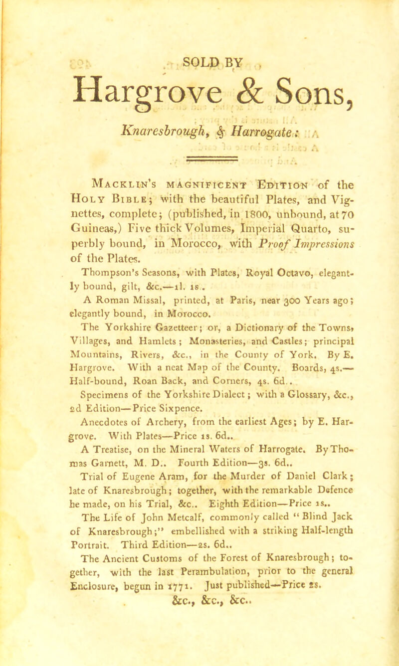 Hargrove <& Sons, ; •• ’j <.i - I./. Knaresbrough, 6, Harrogate: L u ■ 1 , . : f• f; : j t\ Macklin’s magnificent Edition of the Holy Bible; with the beautiful Plates, and Vig- nettes, complete; (published, in 1800, unbound, at70 Guineas,) Five thick Volumes, Imperial Quarto, su- perbly bound, in Morocco, with Proof Impressions of the Plates. Thompson’s Seasons, with Plates, Royal Octavo, elegant- ly bound, gilt, &c.—ll. is . A Roman Missal, printed, at Paris, near 300 Years ago; elegantly bound, in Morocco. The Yorkshire Gazetteer; or, a Dictionary of the Towns, Villages, and Hamlets; Monasteries, and Castles; principal Mountains, Rivers, &c., in the County of York. By E. Hargrove. With a neat Map of the County. Boards, 4s.— Half-bound, Roan Back, and Corners, 4s. 6d.. Specimens of the Yorkshire Dialect; with a Glossary, See., sd Edition—Price Sixpence. Anecdotes of Archery, from the earliest Ages; by E. Har- grove. With Plates—Price is. 6d.. A Treatise, on the Mineral Waters of Harrogate. By Tho- mas Garnett, M. D.. Fourth Edition—3s. 6d.. Trial of Eugene Aram, for the Murder of Daniel Clark; late of Knaresbrough; together, with the remarkable Defence he made, on his Trial, &c.. Eighth Edition—Price is.. The Life of John Metcalf, commonly called “ Blind Jack of Knaresbrough;” embellished with a striking Half-length Portrait. Third Edition—2s. 6d.. The Ancient Customs of the Forest of Knaresbrough ; to- gether, with the last Perambulation, prior to the general Enclosure, begun in 1771. Just published— Price *s. &C., &C., &C..