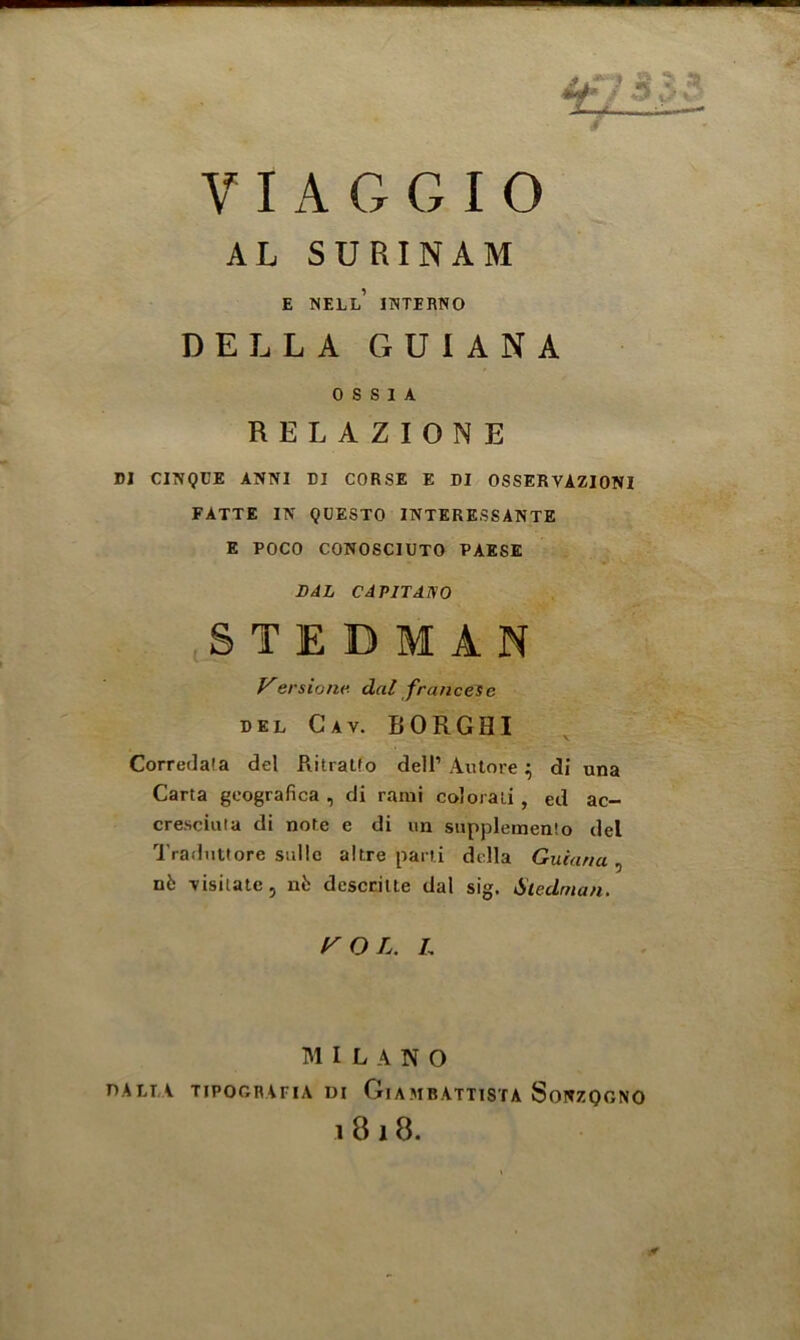 AL SURINAM •> E NELL INTERNO DELLA GUIANA 0 S S I A RELAZIONE DI CINQUE ANNI DI CORSE E DI OSSERVAZIONI FATTE IN QUESTO INTERESSANTE E POCO CONOSCIUTO PAESE DAL CAP1TAWO Correda'a del RitraLIo dell’ Autore} di una Carta geografica , di rami coloraii , ed ac- cresciuta di note e di un supplemento del Traduttore sullc altre parti della Guiana , nb visitate, nt descritte dal sig. Steelman. S T E Versione dal franeese del Cay. IIORGHI r O L. L MILANO DALT A TIPOGRAPIA DI Ol A MB ATT1STA SoNZQGNO 18 i 8.