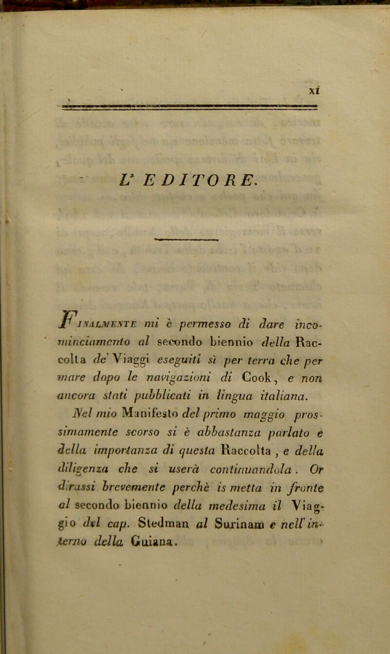 Jr i.VAUMEtfTE mi e permesso di dare inco- minciamcnto al secondo biennio della Rac- colla de\iaggi eseguiti si per terra che per mare dopo le navigazioni di Cook, e non ancora stati puhblicati in lingua italiana. Net mio Manifesto del primo maggio pros- simamente scorso si e abbastanza parlato e della importanza di cjuesla Raccolta , e delta diligenza che si userci conlinuandola. Or d.russi brcvemente perche is metta in fronte al secondo biennio della medesima il Viag* gio del cap. Stedman al Surinam e nell in- .temo della Guiana. '