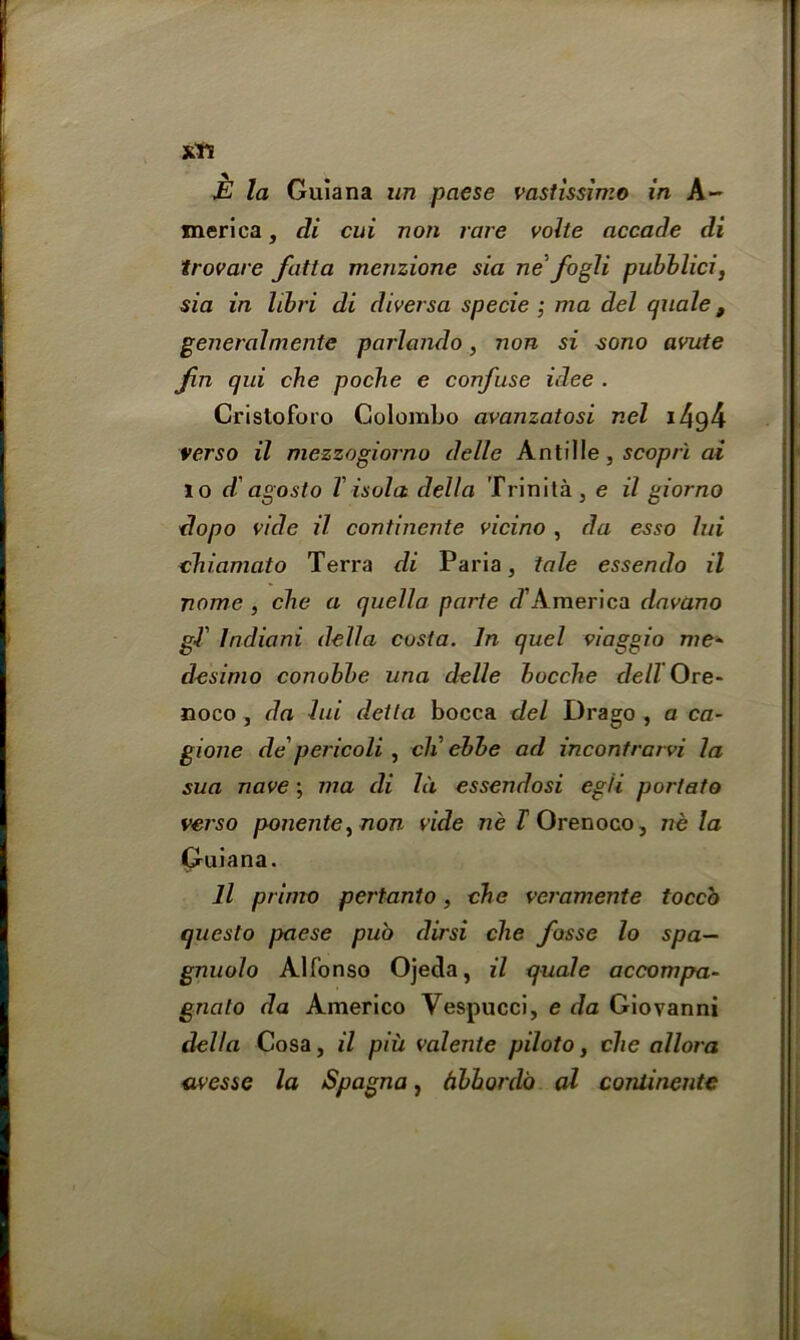 xts E la Guiana un paese vastissimo in A- merica, di cui non rare volte accade di trovare fatta menzione sia ne fogli pubblici, sia in libri di diversa specie ; ma del quale t generalmente parlando, non si sono avute Jin qui che poche e confuse idee . Cristoforo Colombo avanzatosi nel i4g4 verso il mezzogiorno delle Antille, scoprl ai 10 d agosto T isola della Trinita , e il giorno dopo vide il continente vicino , da esso lui chiamato Terra di Paria, tale essendo il name , cbe a quella parte d' America dava.no gT Indiani della costa. In quel viaggio me* desimo conobbe una delle bocche dell Ore- noco , da lui detla bocca del Drago , a ca- gione de pericoli , cli ebbe ad inconfrarvi la sua nave; in a di Id essendosi egli portato verso ponente,non vide ne T Orenoco, ne la Guiana. 11 prime pertanto, die veramente toccb questo paese pub dirsi che fosse lo spa— gnuolo Alfonso Ojeda, il quale accompa- gnato da Americo Vespucci, e da Giovanni della Cosa, il piii valente piloto, che allora avessc la Spagna, Abhor do al continente