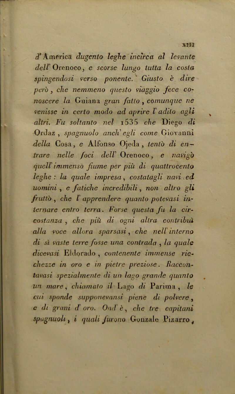 Xfll d' America dugento leghe incirca al levante dell Orenoco, e scorse lungo tutta la costa spingendosi verso ponente. ' Giusto e dire pero , che nemmeno questo viaggio fece co- noscere la Guiana gran fatto , comunque ne venisse in eerto modo ad aprire V adito cigli altri. Fu soltanto nel 153 5 che Diego di Ordaz , spagnuolo ancli egli come Giovanni della Cosa, e Alfonso Ojeda, tenth di en~ trare nelle foci delV Orenoco, e navigo quell' immenso fiume per piii di quattrocento leghe : la quale itnpresa, costalagli navi ed uomini , e fatiche incredibili, non altro gli fruttb , che l apprendere quanto potevasi in- ternare entro terra. Forse quest a fu la cir- costanza , che piii di ogni ultra contribui alia voce allora sparsasi, che nell inter no di si vasle terre fosse una contrada , la quale dicevasi Eldorado , cuntenente immense ric- chezze in oro e in pietre preziose. Raccun- tavasi spezialmente di un logo grande quanto nn mare, chiamato il Lago di Parima , le cui spnnde suppunevansi piene di polvere, c di grant d oro. Ond e, che tie cnpitani