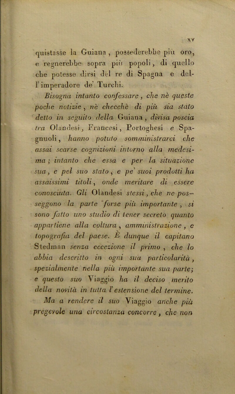 quistasse la Guiana , po9sederel)be plu oro, e regnerebbe sopra pit! popoli, di quello che potesse dirsl del re di Spagna e del- 1 imperadore de Turclii. Bisogna intanto confessare, che ne queste poclie nolizie , ne checche di piii sia stcito detto in seguito della Guiana, divisa poscia tra Olandesi, Francesi, Portoghesi e Spa- gnuoli, hanno potato som/ninistrarci che assai scarse cognizioni intorno alia medesi- ma; intanlo chc essa e per la situazionc sua, e pel suo state, e pe' suoi prodotti ha assaissimi tiloli, onde meritare di essere conosciuta. Gli Olandesi stessi, che ne pos- seggono la parte forse piii import ante , si sono fcitlo uno studio di tener secrelo quanto appartiene alia coltura , amministrazione, e topografia del paese. E dunque il capitano Sledman senza eccezione il primo , che lo ahbia descritto in ogni sua particolaritci, spezialniente nella piii importante sua parte; e questo suo Viaggio ha il deciso merito della novitci in tutta l' estensione del termine. Ma a rendcre il suo Viaggio anche piii pregevole una circoslanza concorre, che non