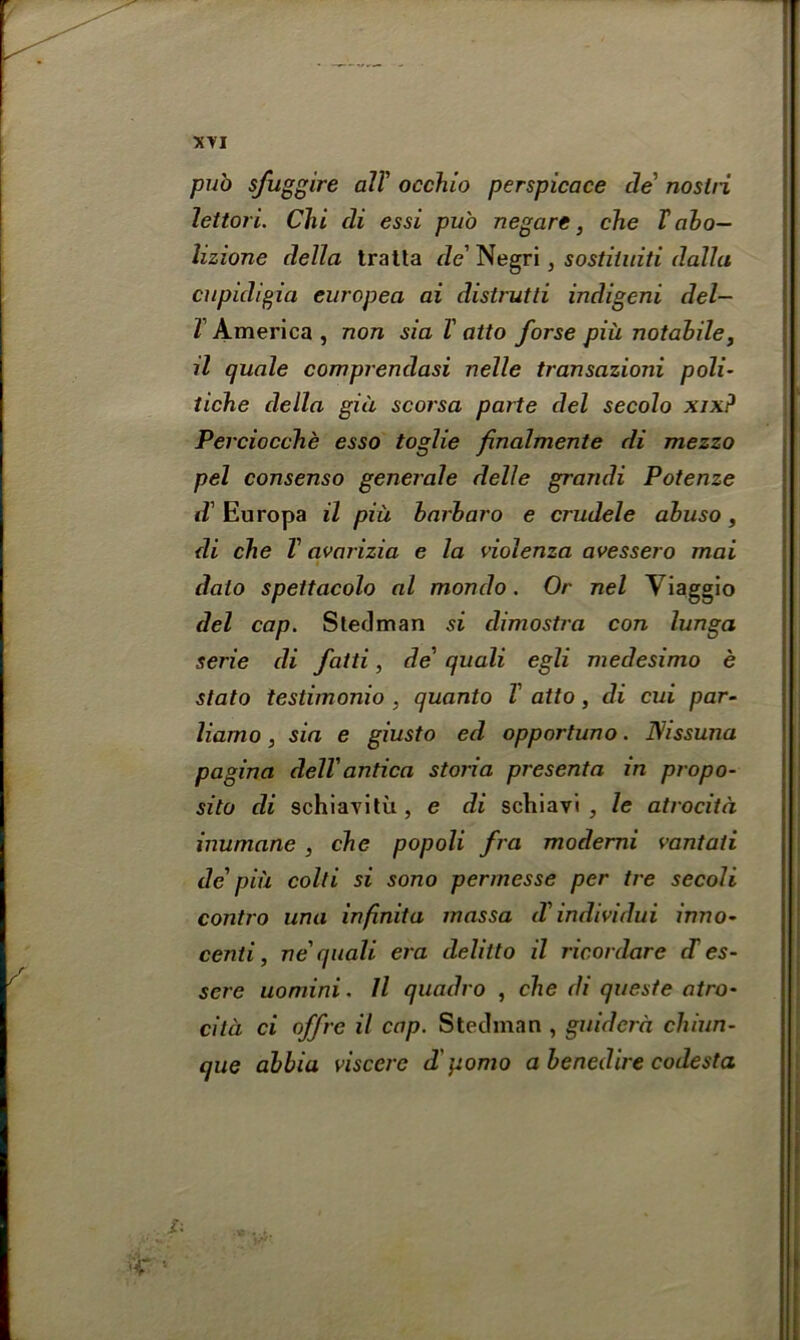 pub sfuggire alT occhio perspicace de' noslii lettori. Chi di essi pub negare, che V abo— lizione della tratta de' Negri, sostiiuiti dallu cupicligia europea ai distrutli indigeni del— l America, non sia V atto forse piu notabile, il quale comprendasi nelle transazioni poli- tiche della gia scorsa parte del secolo xix? Perciocche esso toglie fnalmente di mezzo pel consenso generale delle grandi Potenze d' Europa il piu barbaro e crudele abuso, di che V avarizia e la violenza avessero mai dalo spettacolo al mondo. Or nel Yiaggio del cap. Sledman si dimostra con lunga serie di fatti, de’ quali egli medesimo e stato testimonio , quanto V atto, di cui par- liamo, sia e giusto ed opportuno. D/issuna pagina dell'antica storia presenta in propo- sito di schiavitu, e di schiavi , le atrocita inuniane , che popoli fra moderni vantati de' pin colli si sono permesse per tre secoli contro una infinita inassa d' individui inno- centi, Tie' quali era delitto il ricordare cT es- sere uomini. Il quadro , che di queste atro- cila ci offrc il cap. Steelman , guidcra chiun- que abbia visccrc d'pomo abenedire codesta
