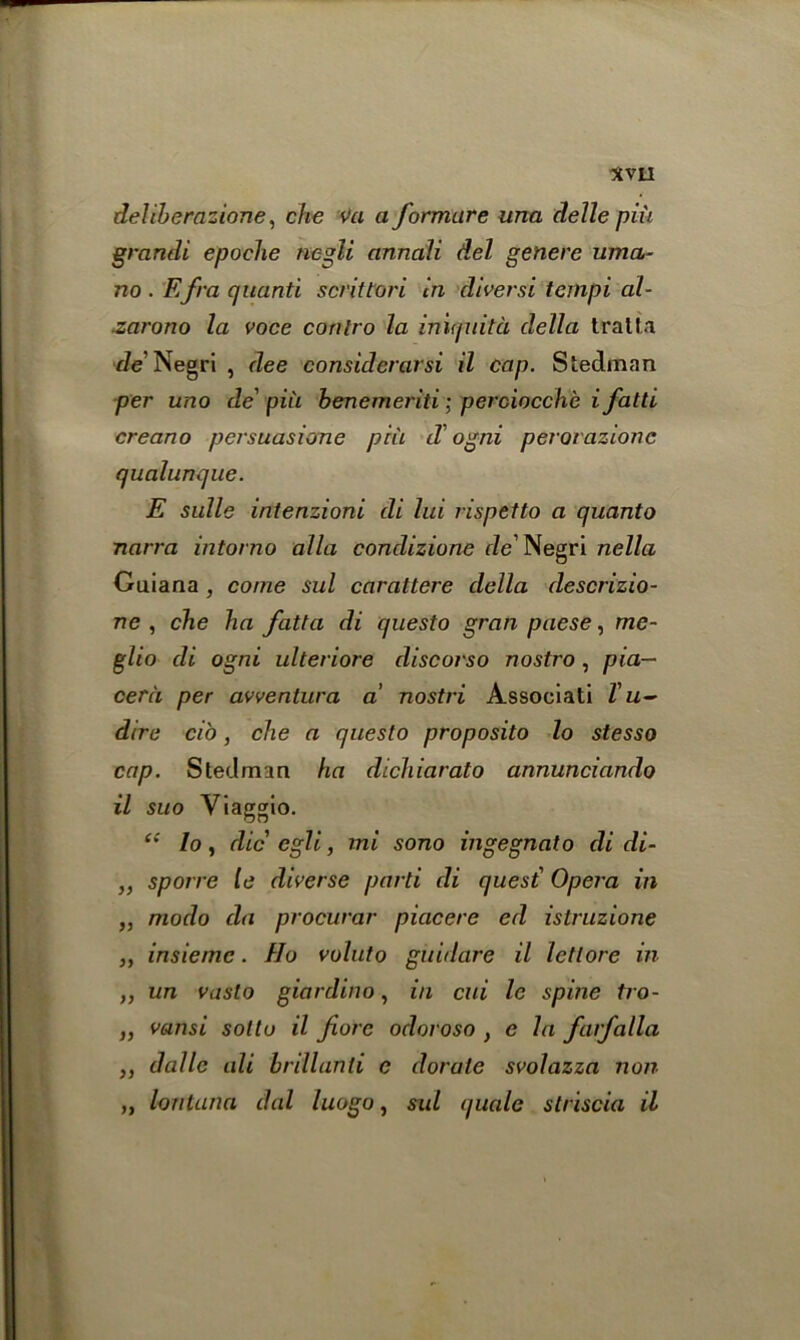 *VII deliberazione, che va a formure una delle pin grandi epoche negli anncili del generc uma- no . Efra quanti scrittori in diversi tempi al- zarono la voce conlro la iniquita della tralta de Negri , dee considerarsi il cap. Steelman per uno de' piu benemeriti; perciocche i fatti creano persuasione piu d'ogni perovazione qualunque. E sulle intenzioni di lui rispetto a quanto narra intorno alia condizione de' Negri nella Guiana , come sul carattere della descrizio- ne , die ha fatta di questo gran paese, me- glio di ogni ulteriore discorso nostro , pia— cera per avventura a nostri Associati Tu- dire ci'o, che a questo proposito lo stesso cap. Steelman ha dichiarato annunciando il suo Viaggio. **' lo, die egli, ini sono ingegnalo di di- ,, sporre te diverse parti di quest' Opera in „ modo da procurer piacere ed istruzione j, insiemc. Ho voluto guidare il letlore in ,, un vaslo giardino, in cui le spine tro- ,, vansi sotto il fore odoroso , e la farfalla ,, dalle ali brillanti e derate svolazza non „ lontana dal luogo, sul quale striscia il