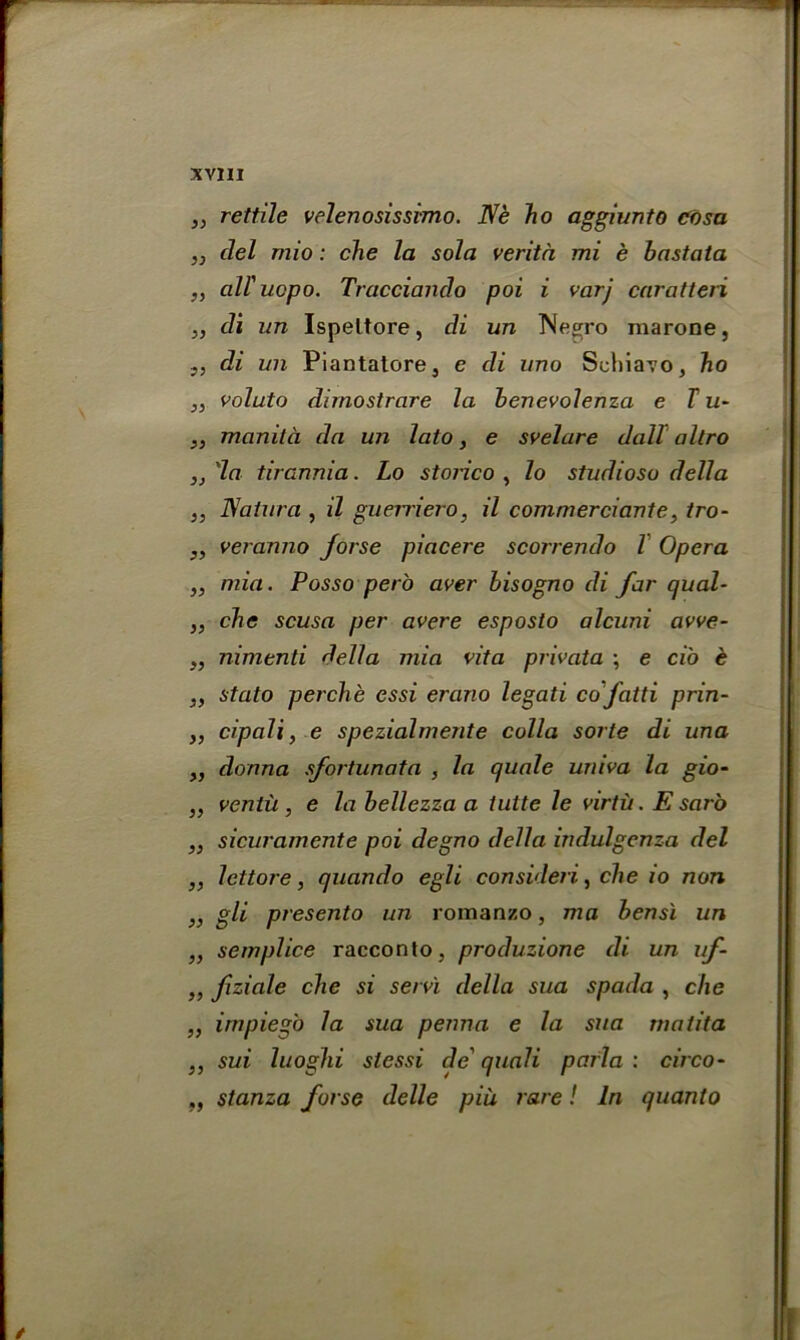 yy yy yy yy yy yy yy yy yy yy yy yy yy yy yy yy yy yy yy yy yy yy yy yy •5 rettile velenosissimo. Die ho aggiunto cosa del mio : che la sola verita mi e bastata all'ucpo. Tracciando poi i varj caratteri di un Ispeltore, di un l\[e£:ro inarone, di un Piantatore, e di uno Schiavo, ho voluto dimostrare la benevolenza e T u- manita da un lato, e svelare dall allro 'la tirannia. Lo storico , lo studiosu della Natura , il guerriero, il commerciante, tro- veranno jorse piacere scorrendo l Opera mia. Posso pero aver bisogno di far quad- che scusa per avere esposto alcuni avve- nimenti della mia vita privata \ e ci'o e stato perche essi erano legati co fatti prin- cipal i, e spezialmente culla sorte di una donna sfortunata , la quale univa la gio- ventii, e la bellczza a iutte le virtu. E sar'o sicuramente poi degno della indulgenza del lettore, quando egli consider!, che io non gli presento un romanzo, ma bensi un semplice racconto, produzione di un uf- fiziale che si servi della sua spada , che irnpieg'o la sua perm a e la sua matita sui luoghi slessi de' quali parla : circo- stanza forse delle piii rare! In quanto