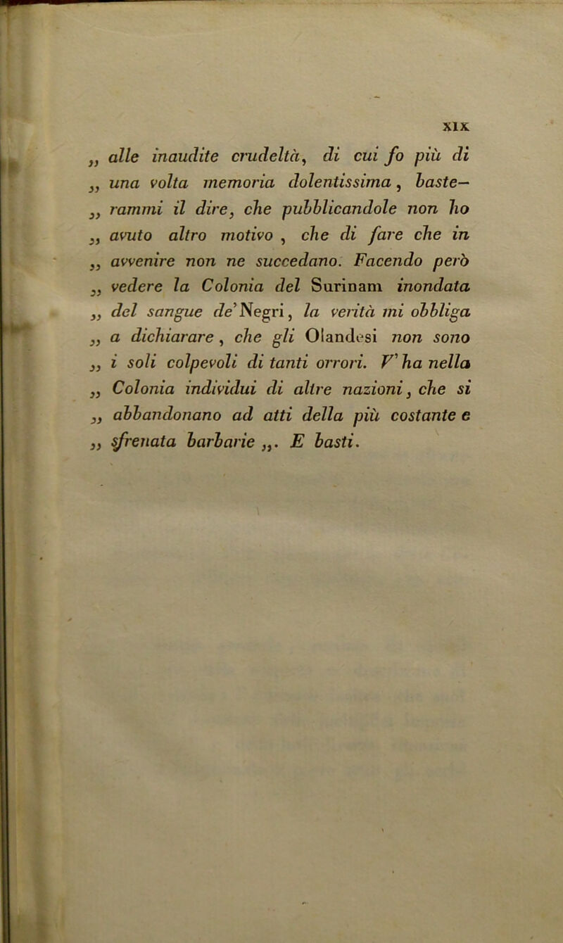 „ alle inaudite crudeltd, di cui fo piu di ,, una volta memoria dolentissima, baste— 3, rammi il dire, clie pubblicandole non ho 3, avuto altro motivo , che di fare che in „ avvenire non ne succedano. Facendo per'o ,, vedere la Colonia del Surinam inondata ,, del sangue de Negri, la verita mi obbliga ,, a dichiarare , che gli Olandesi non sono „ i soli colpevoli di tanti orrori. V' ha nella „ Colonia individui di altre nazioni, che si ,, ahhandonano ad atti della piii costante e „ sfrenata harharie E basti.