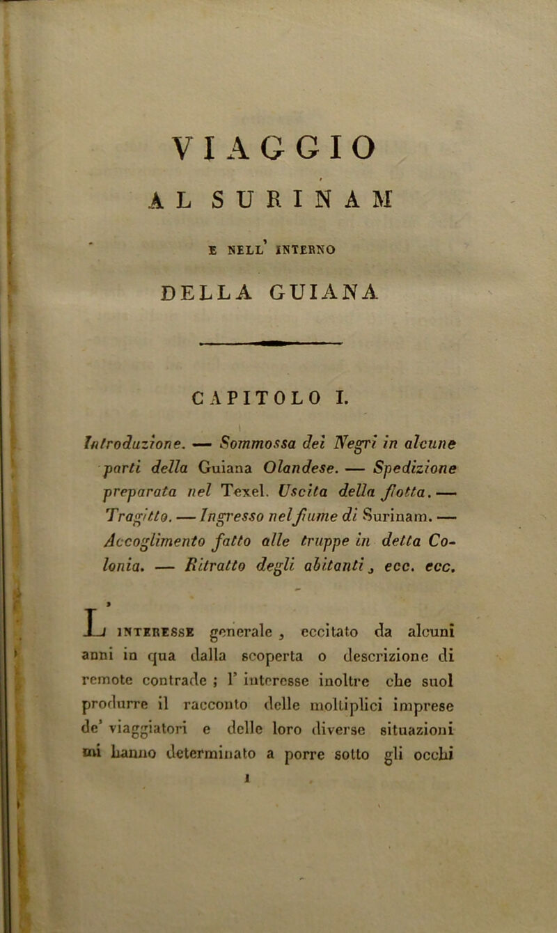 A L SURINAM E NELL INTERNO DELLA GUIANA CAPITOLO I. i hilroduzione. — Sommossa del Negri in alcune parti della Guiana Olandese. — Spedizione preparata nel Texel. Uscita della fiotta.— Tragitto. — Ingresso nelfume di Surinam. — Accoglimento fatto alle truppe in delta Co- lonia. — Rilratto degli abitanti j ecc. ecc. 9 I-j interes.se gcnerale , eccitato da aleuni aoni in qua dalla scoperta o descrizione di remote contrade ; 1’ iuteresse inoltre che suol prorlurre il racconto delle moltiplici imprese de’ viaggiatori e dcllc loro diverse situazioni mi Lanno determinato a porre sotto gli occlii 1