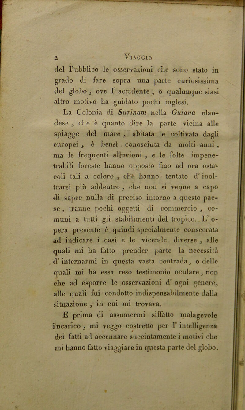 del Pubblico le osservazioni che sono stato in grado di fare sopra una parte curiosissima del globo j ove T acoidente 3 o qualunque siasi altro motivo ha guidato pochi inglesi. La Colonia di Surinam nella Guiana olan- dese 3 che e quanto dire la parte vicina alle spiagge del mare 3 abitata e coltivata dagli europei 3 e bensi conosciuta da molti anni 3 ma le frequcnti alluvioni , e le folte impene- trabili foreste hanno opposto fmo ad ora ostaw coli tali a coloro 3 che hanno tentato d' inol- trarsi piu addeutro che non si venne a capo di saper nulla di preciso intorno a queslo pae- se 3 tranue pochi oggetti di comruercio 3 co- muni a tntti gli stabilimenti del tropico. L o- pera preseute e quindi specialmente consecrata ad indicare i casi e le vicende diverse 3 alle quali mi ha fatto prender parte la necessita d internarmi in questa vasta contrada3 o delle quali mi ha essa reso testimonio oculare3non che ad esporre le osservazioni d’ ogni genere3 alle quali fui coudotto indispensabilmente dalla situazione , in cui mi trovava. E prima di assumermi siffatto malagevole incarico3 mi veggo costretlo per 1 intelligenza dei fatti ad accennare succintamcnte i motivi che mi hanno fatto viaggiare in questa parte del globo.