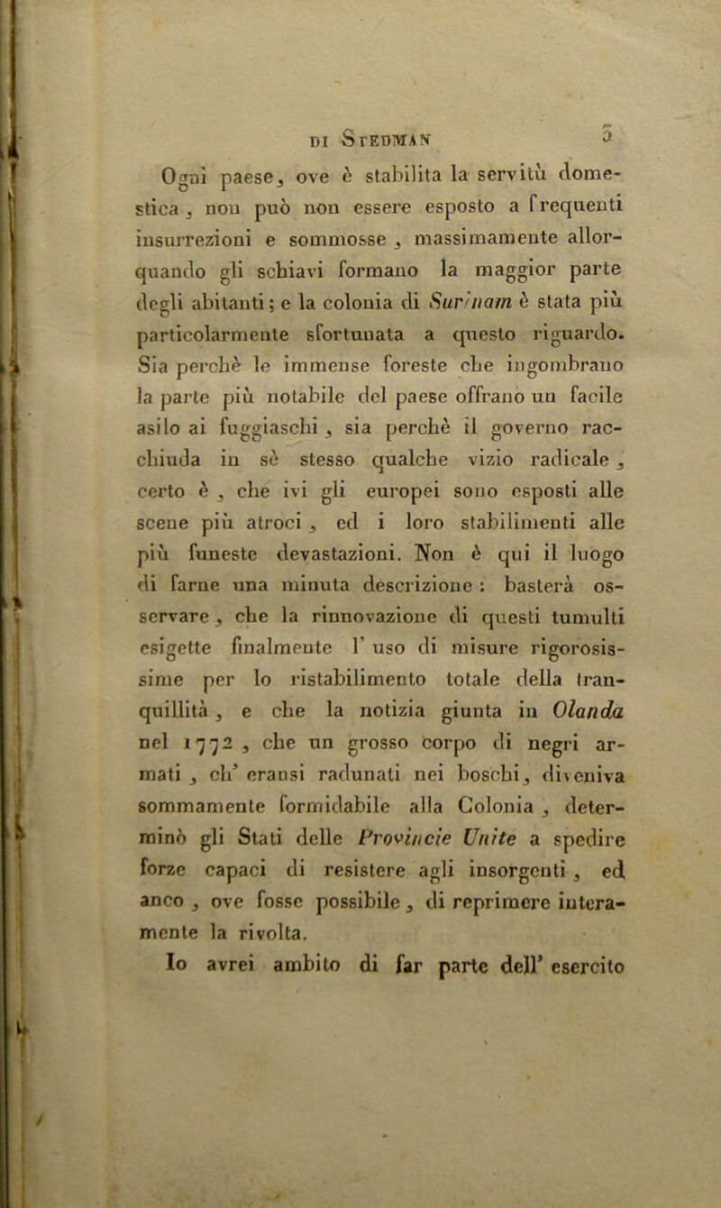 Ogni paese j ove e stabilita la servitu dome- stica j non pub non essere esposto a frequent! insurrezioni e sommosse 3 massimamente allor- quanclo gli scbiavi formano la maggior parte degli abilanti; e la colonia di Sur/nam e stata piu particolarmenle sfortuuata a questo riguardo. Sia perche le immense foreste cbe ingombrauo la parle piu notabile del paese offrano un facile asilo ai fuggiaschi , sia perche il governo rac- cbiuda in se stesso qualche vizio radicale 3 certo e , che ivi gli europei sono esposti alle scene pin atroci 5 ed i loro stabilimenti alle piu funeste devastazioni. Non e qui il luogo di fame una minuta descrizione : bastera os- serrare 3 clie la rinnovazione di questi tumulli esigette finalmeute 1 uso di misure rigorosis- sime per lo ristabilimento totale della Iran- quillita, e che la notizia giunta in Olanda nel 17723 che un grosso corpo di negri ar- mati 3 eld eransi radunati nei boschij diveniva sommamente formidabile alia Colonia 3 deter- minb gli Stati delle Provincie Unite a spedire forze capaci di resistere agli insorgeuti 3 ed anco 3 ove fosse possibile 3 di reprimere iutera- mente la rivolta. Io avrei ambito di far parte dell’ esercito