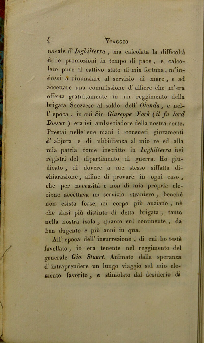 narale cl’ I/ighillerra , ma calcolata la difficolta d. lie promozioni in tempo di pace 3 e calco- Iato pure il cattivo stato di mia for tun a, m’in- clussi a rinuuziare al servizio di mare 3 e ad accettare una commissione d’alii ere clie ndera offerta gratuitamente in un reggimento della brigata Scozzese al soldo dell5 Olanda 3 e nel- 1’ epoca j in cui Sir Giuseppe York (il fu lord Dower ) era ivi ambasciadore della nostra corte. Prestai nelle sue mani i consueti giuramenti J5 abjura e di ubbidienza al mio re ed all a mia patria come iuscritto in Inghilterra uei registri del dipartimento di guerra. Ho giu- dicato di dovere a me stesso siffatta di- «hiarazione affine di provare in ogui caso 3 cbe per necessita e non di mia propria ele- zione accettava un servizio straniero beuche non esista forse un corpo piii anziano 3 ne cbe siasi piu distinto di detta brigata 3 tauto uella nostra isola quanto sul continente j da ben dugento e piu anni in qua. All’ epoca dell5 insurrezione , di cni bo teste favellato, io era tenente nel reggimento del generate Gio. Stuart. Animato dalla speranza d5 intraprendere un lungo viaggio sul mio ele- Miento favorilo , e stimolato dal desiderio di