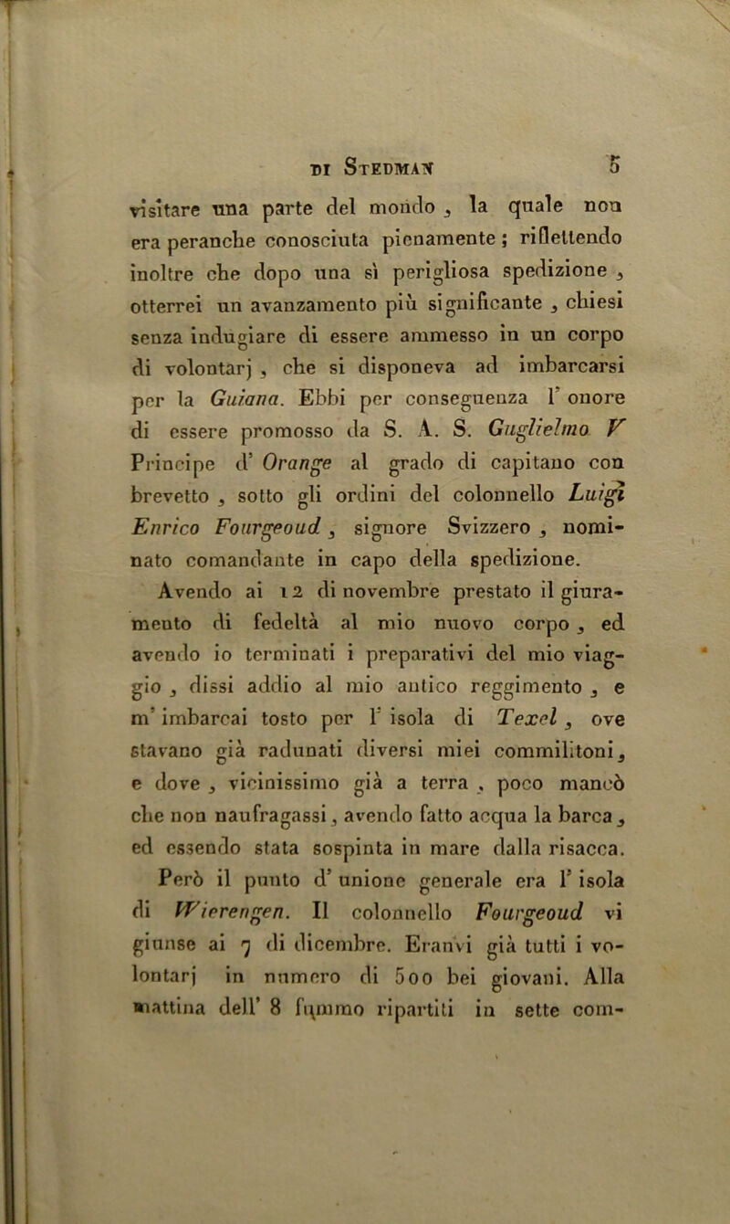 vi share rma parte del mondo 3 la quale non era peranche couosciuta pienamente ; riflellendo inoltre che dopo una si perigliosa spedizione 5 otterrei un avanzamento piu significante 3 chiesi senza indugiare di essere aramesso in un corpo di volontarj , che si disponeva ad imbarcarsi per la Guiana. Ebbi per consegueuza 1 onore di essere promosso da S. A. S. Guglielmo V Principe d* Orange al grade di capitano con brevetto , sotto gli ordini del colonnello Luigi Enrico Fourgeoud 3 signore Svizzero , nomi- nato comandante in capo della spedizione. Avendo ai 12 di novembre prestato il giura- mento di fedelta al mio nuovo corpo 3 ed avendo io terminati i preparativi del mio viag- gio j dissi addio al mio antico reggimento 3 e m imbarcai tosto per 1: isola di Texel , ore stavano gia radunati diversi miei commilitoni, e dove ^ vicinissimo gia a terra , poco maneb che non naufragassi, avendo fatto acqua la barcaj ed essendo stata sospinta in mare dalla risacca. Per6 il panto d’ unione generale era V isola di Wiorengen. II colonnello Fourgeoud vi giunsc ai 7 di dicembre. Eranvi gia tutti i vo- lontarj in numero di 5oo bei giovani. Alla aaattina dell’ 8 fipnmo ripartiti in sette com-