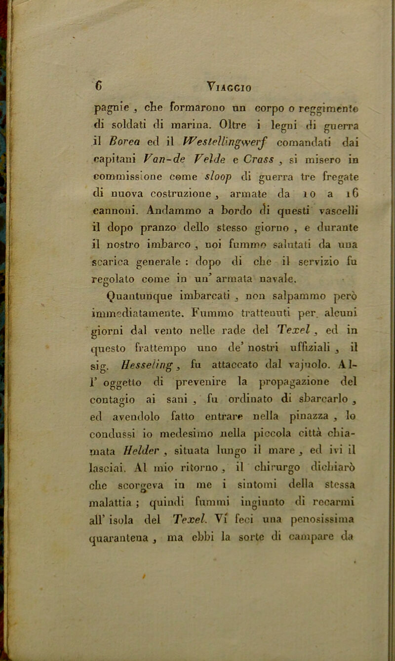 pagnie , cbe formarono nn corpo o reggimente di soldati di marina. Oltre i legni di guerra il Borea ed il Westell'ingwerf comandati dai eapitani Van-de Velde e Crass , si misero in commissione come sloop di guerra tre fregate di nuova costruzione 3 armate da 10 a 16 eannoni. Andammo a bordo di questi vascelli il dopo pranzo dello stesso giorno , e durante il nostro imbarco noi fummo salutati da tiua scarica generale : dopo di che il servizio fu regolato come in un5 armata navale, Quantunque imbarcati non salpammo pero immediatamente. Fummo trattenuti per. alcuni giorni dal vento nelle rade del Texel , ed in questo frattempo uuo de* nostri uffiziali 3 il sig. Hesseling , fu attaccato dal vajuolo. Al- F oggetlo di prevenire la propagazione del contap-io ai sani , fu ordinato di sbarcarlo , ed avendolo fatto entrare nella pinazza , lo condussi io medesimo nella piccola citta cbia- mata Holder , situata lungo il mare , ed ivi il lasciai. Al inio ritorno, il cbirurgo dicbiaro cbe scoro'eva in me i sintomi della stessa O malattia ; quindi fummi ingiimto di recarmi all’ isola del Texel. Vi feci una penosissima quarantena , ma cbbi la sorte di campare da