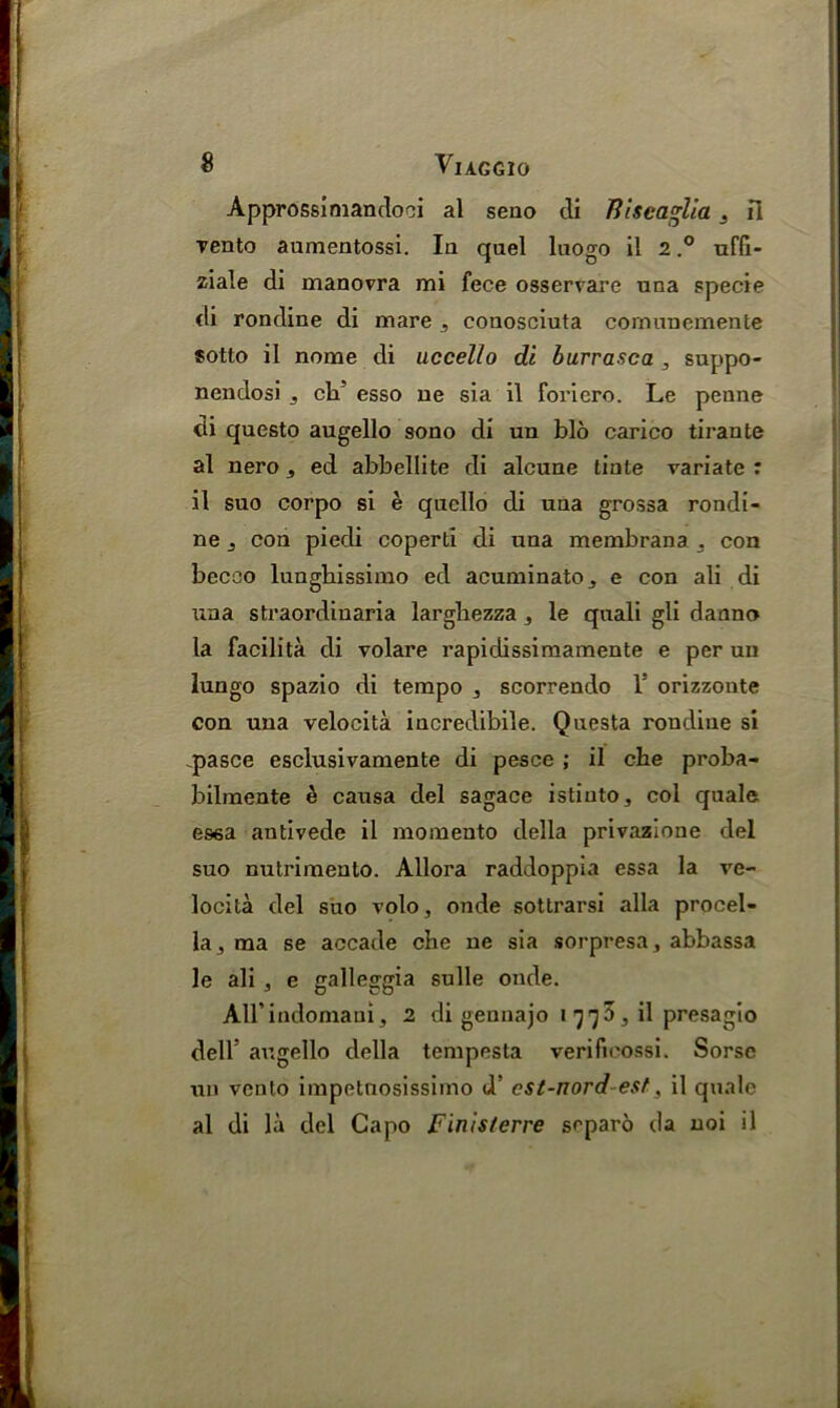 Approssimandoci al seuo di TiiseagUa s fl yento aumentossi. Ia quel luogo il 2,° uffi- ziale di manovra mi fece osservare una specie di rondine di mare , conosciuta cornunemente sotto il nome di uccello di burrasca , suppo- nendosi j ch! esso ue sia il foriero. Le penne tii questo augello sono di un bio carico tirante al nero 5 ed abbellite di alcuae tiate variate : il suo corpo si e quello di uaa grossa rondi- ne j con piedi coperti di uaa membrana . con becco lunghissimo ed acuminatOj e con ali di \xna straordiuaria larghezza, le quali gli danno la facilita di volare rapiclissimamente e per un lungo spazio di tempo , scorrendo 1: orizzoate con una velocita iacredibile. Questa roudiue si .pasce esclusivamente di pesce ; il eke proba- bilmente & causa del sagace istiuto, col quale esea antivede il momento della privazione del suo nutrimeuto. Allora raddoppia essa la ve- locita del suo volo, onde sottrarsi alia procel- la, ma se accade che ne sia sorpresa, abbassa le ali , e galleggia sulle onde. Airindonaaui, 2 di gennajo i y 7 3, il presagio dell’ augello della tempesta verificossi. Sorse un vento impetnosissimo d’ cst-nord -estil quale al di la del Capo Finisferre separo da uoi il