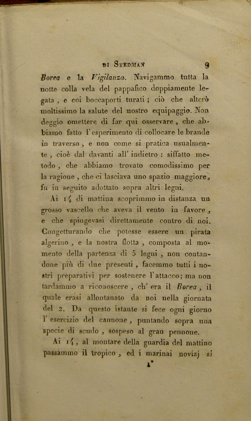 Borea e la Vigilanza. Navigammo tutta la notte colla vela del pappafico doppiameute le- gata . e coi boccaporti turati ; cio che altero moltissimo la salute del nostro equipaggio. Non deggio omettere di far qui osservare , che ab- biarno fatto 1’esperimento di collocare le brandc in traverso ^ e non come si pratica nsualmen- te j cio£ dal davanti all’ indietro : siffatto rne- todo che abbiamo trovato comodissimo per la ragione , che ci lasciava uno spazio maggiorea fu in seguito adottalo sopra altri legni. Ai i ch mattina scopriinmo in distanza un grosso vascello che aveva il vento in favore 3 e che spingevasi direttamente contro di uoi. Gongetturando che potesse essere un pirata algerino , e la nostra flotta , composta al mo- mento della partenza di 5 legni 3 non contan- done piii di due preseuti , facemmo tutti i no- stri preparativi per sostenere 1'attacco; ma non tardammo a riconosccre ,, ch’ era il Borea 3 il quale erasi allonlanato da noi nella giornata del 2. Da questo islante si fece ogni giorno 1 esercizio del cannone 3 puntando sopra una specie di scudo 3 sospeso al gran pennone. Ai al m on tare della guardia del mattino passammo il Iropico j ed i marinai novizj si i*
