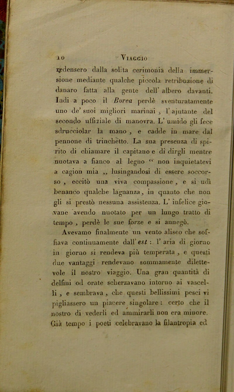 i^densero clalla solita cerimonia della immer- sioue mediante qualcbe piccola retribuzione di danaro fatta alia gente dell’ albero davanti. Indi a poco il Borea perde sventuratamente uno de’ suoi migliori marinai , T ajutante del secondo ulfiziale di manovra. L’ umido gli fece sdrueciolar la mauo , e cadde in mare dal pennone di trinchetto. La sua prescnza di spi- rito di cbiamare il capitano e di dirgli mentre nuotava a banco al leguo non inquietatevi a cagion mia „ lusingaudosi di essere soccor- so j eccito una viva compassione j e si udi benanco qnalche lagnanza5 in quanto cbe non gli si presto nessuna assisteuza. L’ iufelice gio- vane avendo nuotato per un lungo tratto di tempo , perde le sue forze e si aunego. Avevanio finalmente un vento aliseo cbe sof- fiava conlinuamente dall est : 1’ aria di giorno in giorno si rendeva piu temperata s e questi due vantaggi rendevano sommamente dilette- vole il nostro viaggio. Una gran quantita di delfmi od orate scherzavano iutoruo ai vascel- li 3 e sembrava s cbe questi bellissimi pesci vi pigliassero un piacere siugolare : ccr,to cbe il nostro di vedcrli ed annnirarli non era miuore. Gia tempo i poeti cclebravauo la filanlropia ed
