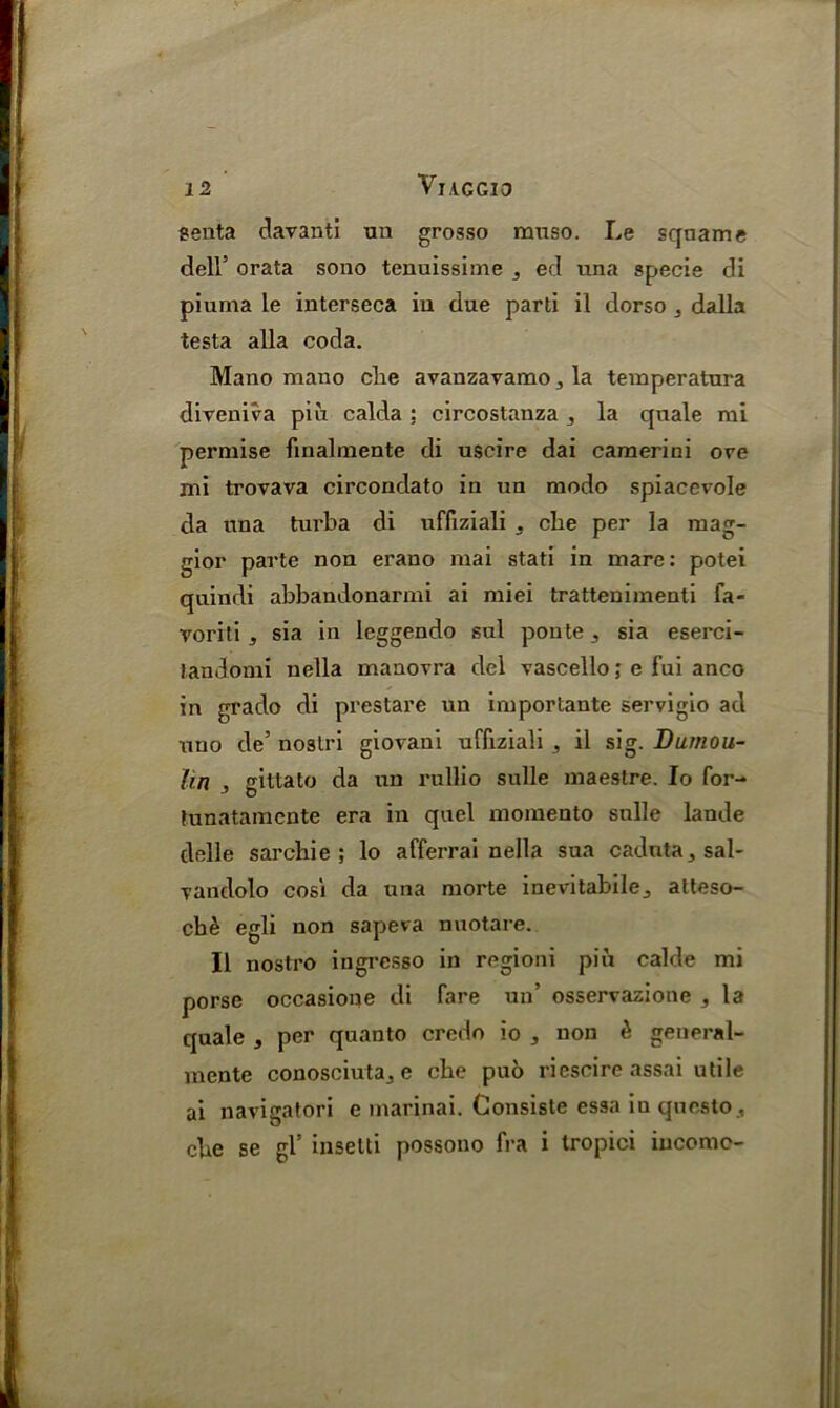 senta davanti un grosso muso. Le squame dell’ orata sono tenuissime 3 ed una specie di piuma le interseca iu due parti il dorso 3 dalla testa alia coda. Mano mauo die avanzavamo, la temperatura diveniva piii calda : circostanza j la quale mi permise finalmente di uscire dai camerini ove mi trovava circondato in un modo spiacevole da una turba di uffiziali 5 cbe per la mag- gior parte non erano mai stati in mare: potei quindi abbandonarmi ai miei trattenimenti fa- voriti s sia in leggendo sul ponte 3 sia eserci- Jandomi nella manovra del vascello; e fui anco in grado di prestare un importante servigio ad uno de’ noslri giovani uffiziali , il sig. Dumou- hn , gittato da un rullio sulle maestre. Io for- tunatamcnte era in quel momento sulle lande delle sarcliie ; lo afferrai nella sua caduta, sal- vandolo cosi da una morte inevitabileatteso- cbe egli non sapeva nuotare. Il nostro ingresso in regioni piii calde mi porse occasione di fare un’ osservazione , la quale , per quanto credo io , non £ general- mente conosciuta., e cbe puo riescire assai utile ai navigatori e marinai. Consiste essa inquesto , cbe se gl’ insetli possono fra i tropici income-