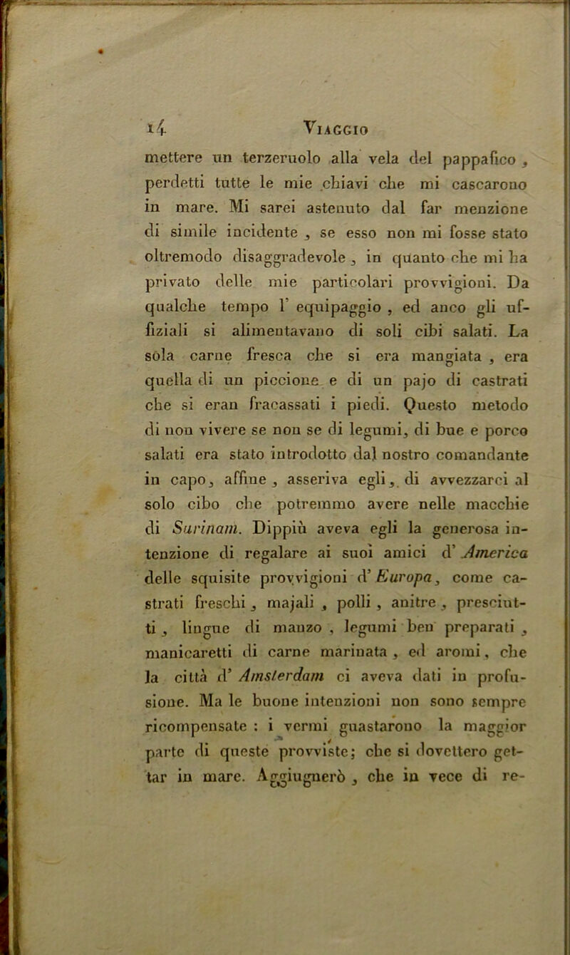 VuGGIO 14- mettere un terzeruolo alia vela del pappafico , perdetti tutte le mie chiavi die mi cascarono in mare. Mi sarei astenuto dal far menzione di simile incidente 3 se esso non mi fosse stato oltremodo disaggradevole 3 in quanto elie mi ha privato delle mie particolari provvigioni. Da qualche tempo 1 equipaggio , ed anco gli uf- fiziali si alimeutavano di soli cibi salati. La sola carne fresca che si era mangiata , era quella di un piccione e di un pajo di castrati che si eran fracassati i piedi. Questo metodo di non vivere se non se di legumi, di bue e porco salati era stato introdotto dal nostro coniandante in capo3 affine 3 asseriva egli 3 di avvezzarci al solo cibo che potremmo avere nelle macchie di Surinam. Dippiu aveva egli la generosa in- tenzione di regalare ai suoi amici d’ America delle squisite provvigioni (V Kuropa, come ca- strati freschi majali , polli , anitre , presciut- ti , lingue di mauzo , legumi ben preparati 3 manicaretti di carne mariuata , ed aromi, che la citla d5 Amsterdam ci aveva dati in profu- sione. Ma le buone inteuzioni non sono sempre ricompensate : i vermi guastarono la maggior parte di queste prowiste; che si dovcttero get-
