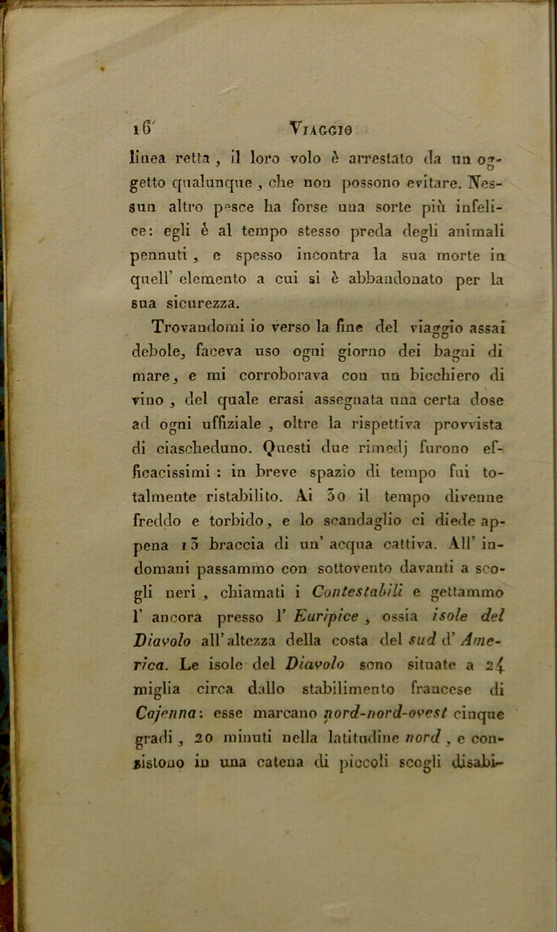 linea retta , il loro volo & arrestato da ua o D getto qualunque , che non possono evitare. Nes- sun altro pesce ha forse una sorte piu infeli- ce: egli e al tempo stesso preda degli animali pennuti , e spesso incontra la sua morte in quell’ clemento a cui si h abbaudonato per la sua sicurezza. Trovandomi io verso la line del via^orm assai DO debole^ faceva uso ogni giorno dei bagni di mare 3 e mi corroborava con nn bicchiero di vino 3 del quale erasi assegnata una certa dose ad ogni uffiziale , oltre la rispettiva provvista di ciasclieduno. Questi due rimedj furono ef- ficacissimi : in breve spazio di tempo fui to- talmente ristabilito. Ai 5o il tempo divenne freddo e torbido, e lo scandaglio ci diede ap- pena 10 braccia di un’ acqna cattiva. All’ in- domaui passammo eon sottovento davanti a sco- gli neri , chiamati i Contestabili e gettammo 1’ ancora presso 1’ Euripice, ossia isole del Diavolo all’altezza della costa del sud dAme- rica. Le isole del Diavolo sono situate a 2$. miglia circa dallo stabilimento fraucese di Cajrnna: esse marcano nord-nord-ovest cinque gradi 3 20 minuti nella latitndine nord, e con- iislono iu una catena di piccoli scogli disabi-