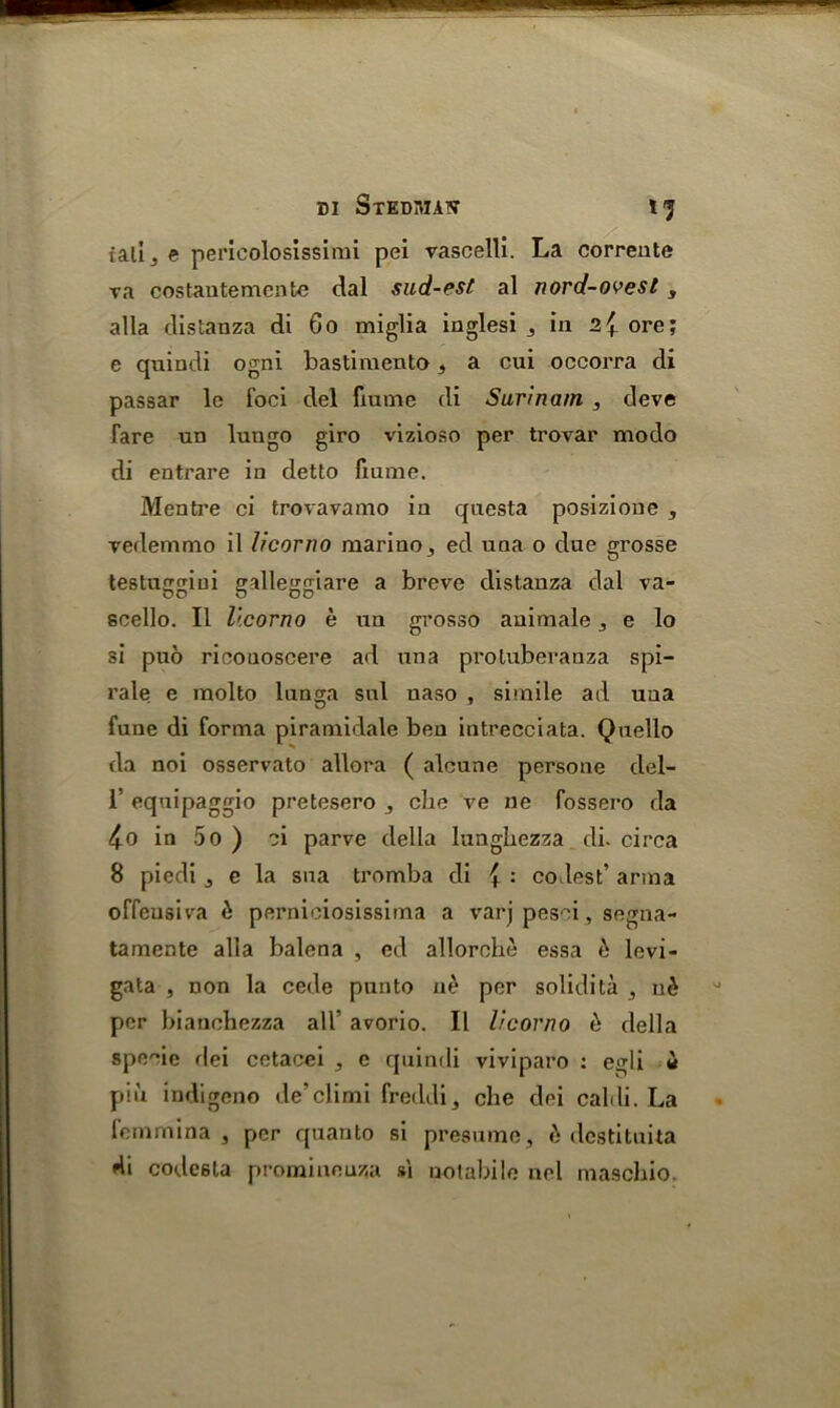 - DI Stediwaw fj fall j e pericolosissimi pei vascelli. La corrente ra costautemcnte dal sud-est al nord-ovesl, alia distanza di 60 miglia inglesi , in 2{ ore; e quindi ogni bastimento t a cui occorra di passar lc foci del fiume di Surinam , deve Tare un lungo giro vizioso per trovar modo di entrare in detto fiume. Mentre ci trovavamo in qnesta posizione , vedemmo il licorno marine , ed una o due grosse testuggini galleggiare a breve distanza dal va- scello. II licorno e un grosso auimale j e lo si puo ricouoscere ad una protuberanza spi— rale e molto lunga sul naso , simile ad una fune di forma piramidale ben intrecciata. Quello da noi osservato allora ( alcune persone del- 1’ equipaggio pretesero , che ve ne fossero da in 5o ) ci parve della lungbezza di. circa 8 piedi , e la sna tromba di { : codes t’ arina offeusiva £ pernioiosissima a varj pesei, segna- tamente alia balena , ed allorche essa & levi- gata , non la cede pun to ne per solidita , u£ per bianchezza all’ avorio. II licorno b della specie dei cetacei , c quindi viviparo : egli it pin indigene de’climi freddi, che dei caldi. La femmina , per quanto si presume , k dcstituita di code6ta promineuza s\ ootabile nel maschio.
