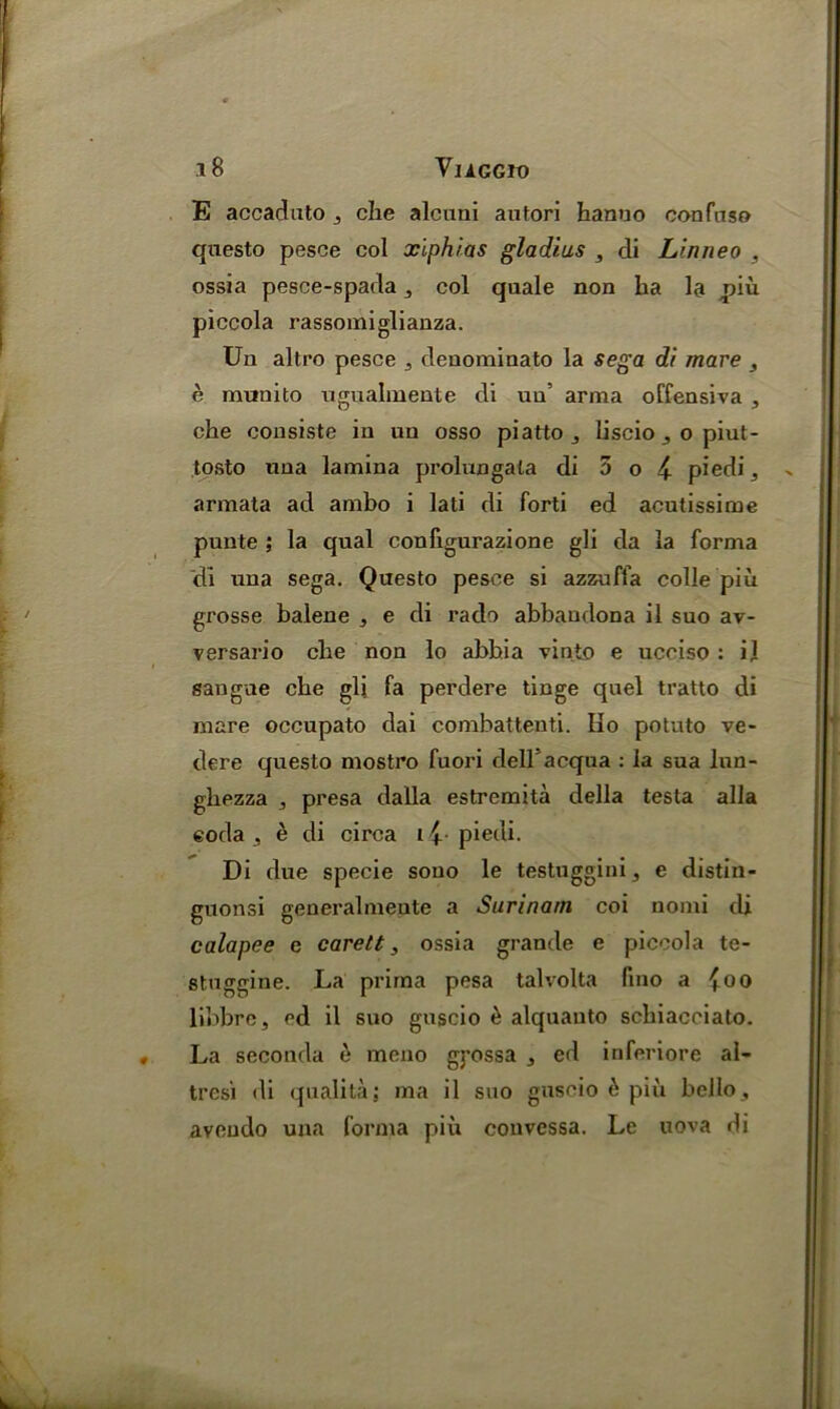 E accaduto j che alcuni autori hanuo confnso questo pesce col xiphias gladius , di Linneo , ossia pesce-spada 3 col quale non ha la piu piccola rassomiglianza. Un altro pesce , denominato la Sega di mare , e munito ngualmente di ua’ arma offensiva 3 che consiste in un osso piatto ^ Liscio 3 o piut- tosto una lamina prolungala di 5 o fy piedi, armata ad ambo i lati di forti ed acutissime punte; la qual conligurazione gli da la forma di una sega. Questo pesce si azzuffa colie piu grosse balene , e di rado abbaudona il suo av- versario che non lo abhia vinto e ucciso : i] sangue che gli fa perdere tinge quel tratto di mare occupato dai combattenti. Iio potuto ve- dere questo mostro fuori dell'acqua : la sua lun- ghezza , presa dalla estremita della testa alia eoda , e di circa i i piedi. Di due specie sono le testuggini, e distin- guonsi generalmeute a Surinam coi nomi di calapee e carett, ossia grande e piccola te- stuggine. La prima pesa talvolta fino a {oo libbre, ed il suo guscio e alquauto schiacciato. La seconda e meno g)*ossa , ed inferiore al- tresi di qualita; ma il suo guscio 6 piu bello, aveudo una forma piu couvessa. Le uova di