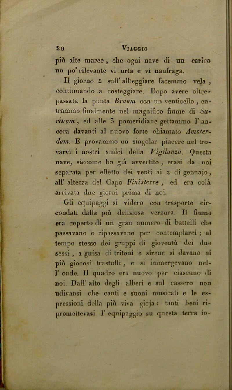piii alte maree , che ogni nave di tin carico un po’ rilevante vi urta e vi naufraga. II giorno 2 sull’ albeggiare facemmo vela 3 continuando a costeggiare. Dopo avere oltre- passata la punta Braum con un venticello , en- traramo fmalmeute nel magnifico fiume di Su- rinam , ed alle 5 poraeridiane gettammo l’an- cora davanti al nuovo forte chiamato Amster- dam. E provammo un singolar piacere nel tro- varvi i nostri amici della Vigilanza. Questa nave^ siecome ho gia avvertito , erasi da noi separata per effetto dei venti ai 2 di gennajo, all’ altezza del Capo Finisterre , ed era cola arrivata due giorni prima di noi. Gli equipaggi si videro con trasporto cir- condali dalla piii deliziosa verzura. II fiume era coperto di un gran numero di battelli che passavano e ripassavano per contemplarci ; al tempo stesso dei gruppi di giovenlu dei due sessi 3 a guisa di tritoni e sireue si davaao ai piu giocosi trastulli , e si immergevano nel- 1’ onde. II quadro era nuovo per ciascnno di noi. Dali’ alto degli alberi e snl cassero non udivansi che canti e Suoni musicali e le es- pressioni della pin viva gioja : tanti beni ri- promettevasi 1’ equipaggio su questa terra in-