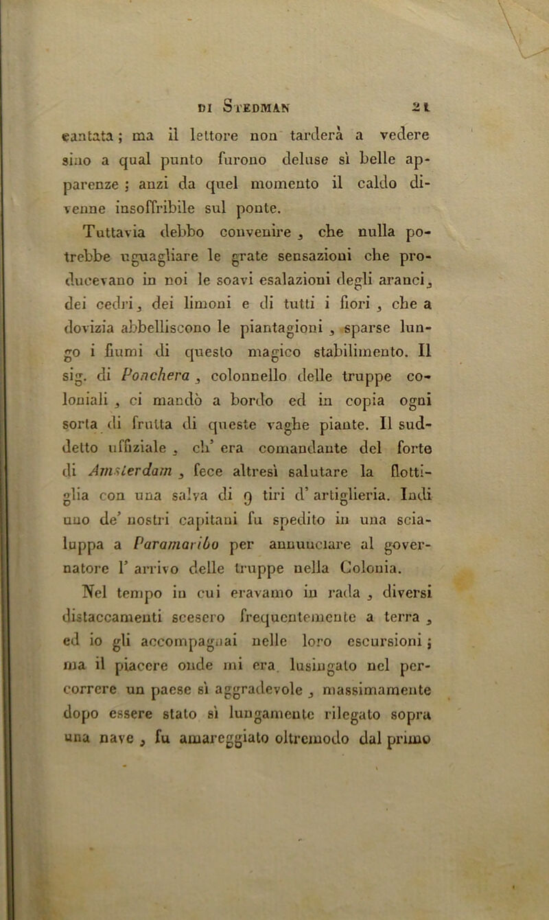 cantata; ma il leltore non tardera a vedere siao a qual punto furono deluse si belle ap- parenze : anzi da quel memento il caldo di- venne insoffribile sul ponte. Tuttavia debbo convenire 3 che nulla po- trebbe uguagliare le grate sensazioui che pro- dueevano in noi le soavi esalazioni degli arancij dei cedri dei limoni e di tutti i fiori , che a dovizia abbelliscono le piantagioni ^ sparse lun- go i iiumi di queslo magico stabilimento. Il sig. di Poachera , colonnello delle truppe co- loniali ci maiulo a bordo ed in copia ogni sorta di frulta di queste vaghe piante. Il sud- detto uffiziale . eld era comandaute del forte di Amsterdam 3 fece altresi salutare la flotti- glia con una salva di 9 tiri d’ artiglieria. Indi uuo de’ nostri capitaui fu spedito in una scia- luppa a Paramaribo per annuuciare al gover- natore 1’ arrivo delle truppe nella Golouia. Nel tempo in cui eravamo in rada , diversi distaccamenti scesero frequentemeute a terra a ed io gli accompag.iai nelle loro escursioni; ma il piacere onde mi era lusingalo nel per- correre un paese si aggradevole j massimamente dopo essere stalo si lungameute rilegato sopru una nave , fu amareggiato oltrcmodo dal priino