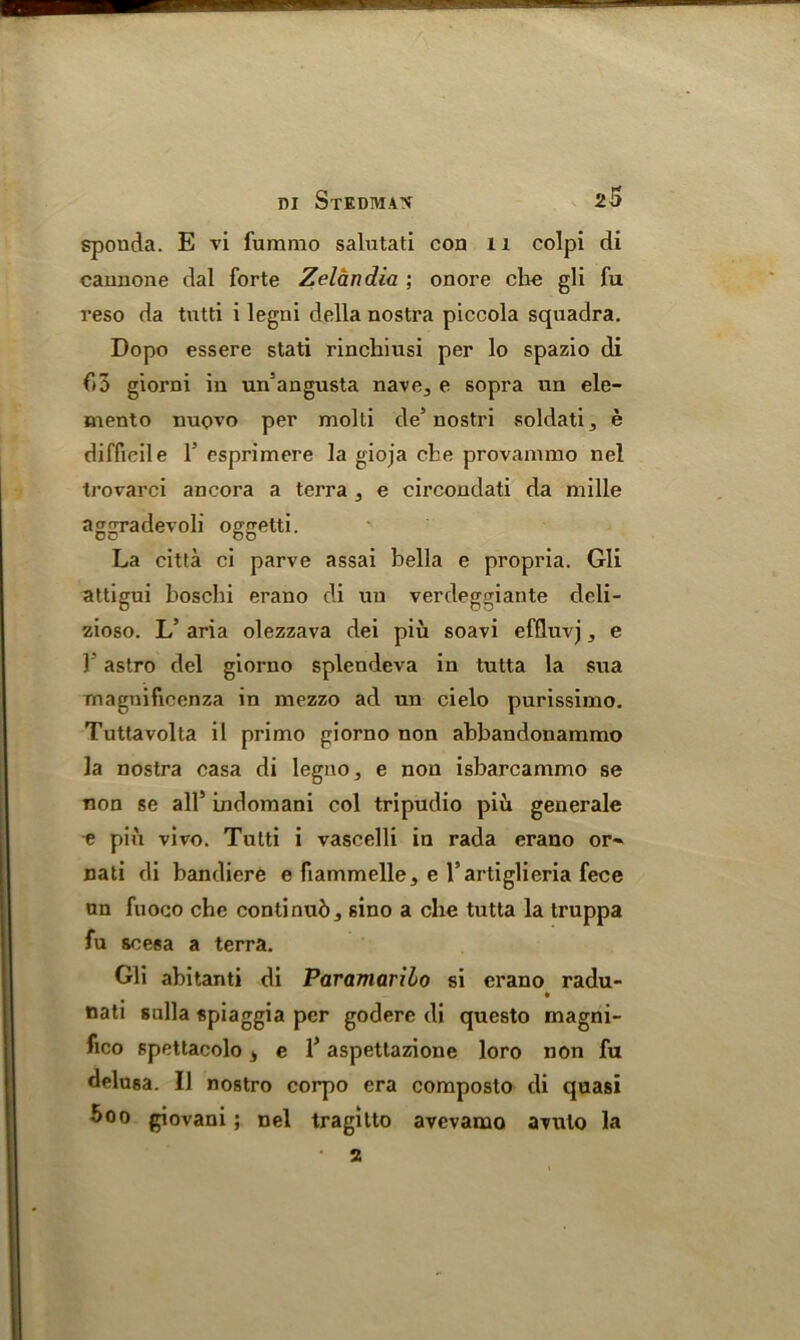 spouda. E vi furamo salutati coa 11 colpi di caunone dal forte Zelandia ; onore che gli fu reso da tutti i legni della nostra piccola squadra. Dopo essere stati rincbiusi per lo spazio di f)3 giorni in un5angusta nave^ e sopra un ele- mento nuovo per molli de5 nostri soldati, e difficile 1’ esprimere la gioja che provammo nel trovarci ancora a terra , e circondati da mille aggradevoli oggetti. La citta ci parve assai bella e propria. Gli attigui boschi erano di uu verdeggiante deli- zioso. L’ aria olezzava dei piu soavi effluvj, e Y astro del giorno splendeva in tutta la sua magnificenza in mezzo ad un cielo purissimo. Tuttavolta il primo giorno non abbandonammo la nostra casa di legno, e non isbarcammo se non se all5 indomani col tripudio piu generale -e pin vivo. Tutti i vascelli in rada erano or- nati di bandiere e fiammelle, c l’artiglieria fece un fuoco che continub 3 sino a die tutta la truppa fu soesa a terra. Gli abitanti di Paramaribo si erano radu- nati sulla spiaggia per godere di questo magni- fico spettacolo 4 e l5 aspettazione loro non fu delusa. II nostro corpo era composto di quasi 5oo giovani; nel tragitto avevamo avulo la a