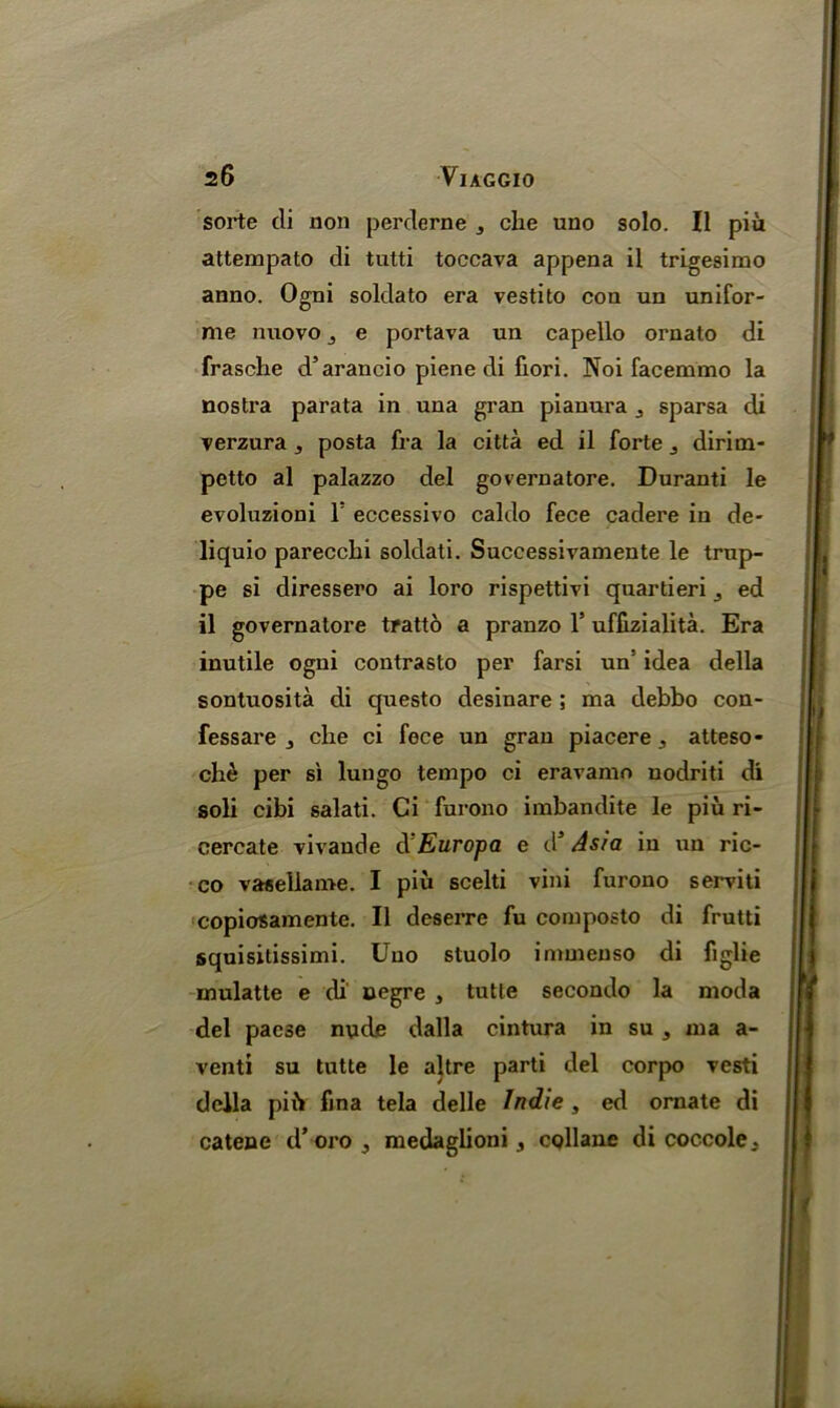 sorte di non perclerne 3 che uno solo. II piu attempato di tutti toecava appena il trigesimo anno. Ogni soldato era vestito con un unifor- me nuovo j e portava un capello ornato di frasche d’arancio piene di fiori. ]Noi facemmo la nostra parata in una gran piauura sparsa di verzura , posta fra la citta ed il forte dirirn- petto al palazzo del governatore. Duranti le evoluzioni 1 eccessivo caldo fece cadere in de- liquio parecclii soldati. Successivamente le trup- pe si diressero ai loro rispettivi quartieri j ed il governatore tratto a pranzo 1’ uffizialita. Era inutile ogni contrasto per farsi un’ idea della sontuosita di questo desinare ; ma debbo con- fessare 3 che ci fece un gran piacere, atteso- che per si lungo tempo ci eravamo nodriti di soli cibi salati. Ci furono imbandite le piu ri- cercate vivaude REuropa e dJ Asia in un ric- co vasellame. I piu scelti vini furono serviti copiosamente. Il deserre fu composto di frutti squisitissimi. Uno stuolo immeuso di figlie mulatte e di uegre 3 tutle secondo la moda del paese nude dalla cintura in su 3 ma a- venti su tutte le altre parti del corpo vesti della pi ft fina tela delle Indie , ed ornate di catene d’ oro 3 medaglioni, collane di coccole.