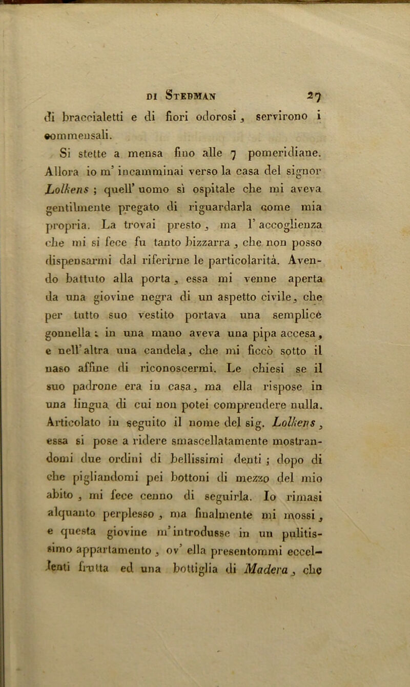 cfi braccialetti e di fiori odorosi 3 servirono i ©ommensali. Si stette a mensa fino alle 9 pomeridiane. Allora io m’ incamminai verso la casa del signor Lolhens ; quell’ uomo si ospitale che mi aveva gentibnente pregato di riguardarla come mia propria. La trovai presto, rna 1’ accoglienza elie mi si fece fu tan to bizzarra , che non posso rlispeDsarmi dal riferirne le particolarita. Aven- do battuto alia porta , essa mi venue aperta da una giovine negra di un aspetto civile3 che per tutto suo vestito portava una semplicb gonuella ; in una mano aveva una pipa accesa, e nell altra una candela3 che mi ficco sotto il uaso affine di riconoscermi. Le chiesi se il suo padrone era in casa3 ma ella rispose in una lingua di cui non potei comprendere nulla. Articolato in seguito il nome del sig. Lolhens, essa si pose a ridere smascellatamente mostran- domi due orclini di bellissimi denti 5 dopo di che pigliandomi pei bottoni di mezzo del mio abito , mi iece cenno di seguirla. Io rimasi alquanto perplesso ma fmalmente mi mossi 3 e questa giovine m’introdusse in un pulitis- simo appartamento 3 ov’ ella presentommi eccel— fenti fmtta ed una bottiglia di Madera3 che